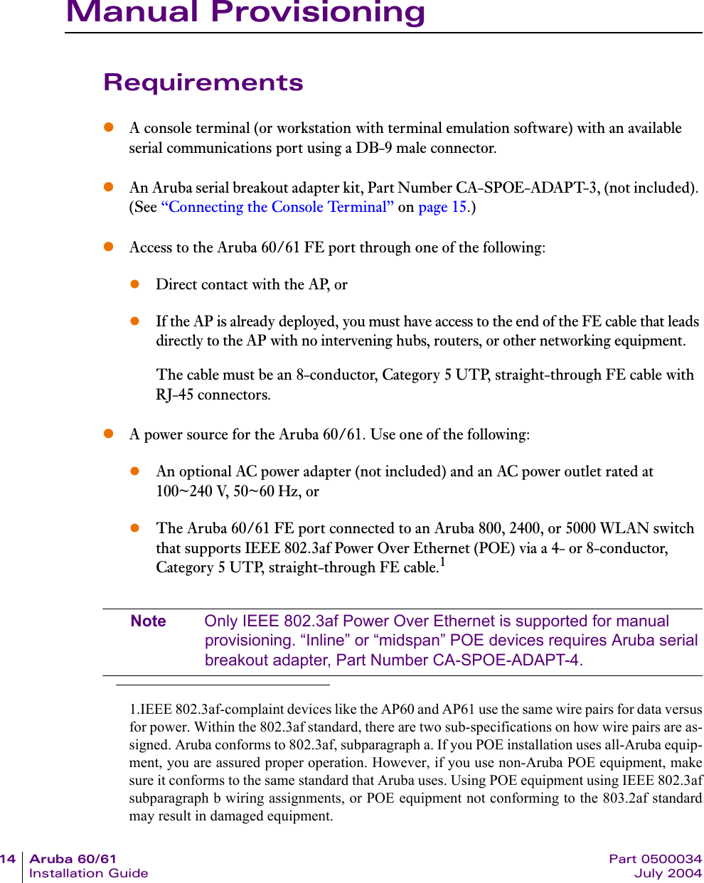 14 Aruba 60/61 Part 0500034Installation Guide July 2004Manual ProvisioningRequirementszA console terminal (or workstation with terminal emulation software) with an available serial communications port using a DB-9 male connector.zAn Aruba serial breakout adapter kit, Part Number CA-SPOE-ADAPT-3, (not included). (See &ldquo;Connecting the Console Terminal&rdquo; on page 15.)zAccess to the Aruba 60/61 FE port through one of the following:zDirect contact with the AP, orzIf the AP is already deployed, you must have access to the end of the FE cable that leads directly to the AP with no intervening hubs, routers, or other networking equipment.The cable must be an 8-conductor, Category 5 UTP, straight-through FE cable with RJ-45 connectors.zA power source for the Aruba 60/61. Use one of the following:zAn optional AC power adapter (not included) and an AC power outlet rated at 100~240 V, 50~60 Hz, orzThe Aruba 60/61 FE port connected to an Aruba 800, 2400, or 5000 WLAN switch that supports IEEE 802.3af Power Over Ethernet (POE) via a 4- or 8-conductor, Category 5 UTP, straight-through FE cable.1Note Only IEEE 802.3af Power Over Ethernet is supported for manual provisioning. &ldquo;Inline&rdquo; or &ldquo;midspan&rdquo; POE devices requires Aruba serial breakout adapter, Part Number CA-SPOE-ADAPT-4.1.IEEE 802.3af-complaint devices like the AP60 and AP61 use the same wire pairs for data versusfor power. Within the 802.3af standard, there are two sub-specifications on how wire pairs are as-signed. Aruba conforms to 802.3af, subparagraph a. If you POE installation uses all-Aruba equip-ment, you are assured proper operation. However, if you use non-Aruba POE equipment, makesure it conforms to the same standard that Aruba uses. Using POE equipment using IEEE 802.3afsubparagraph b wiring assignments, or POE equipment not conforming to the 803.2af standardmay result in damaged equipment.
