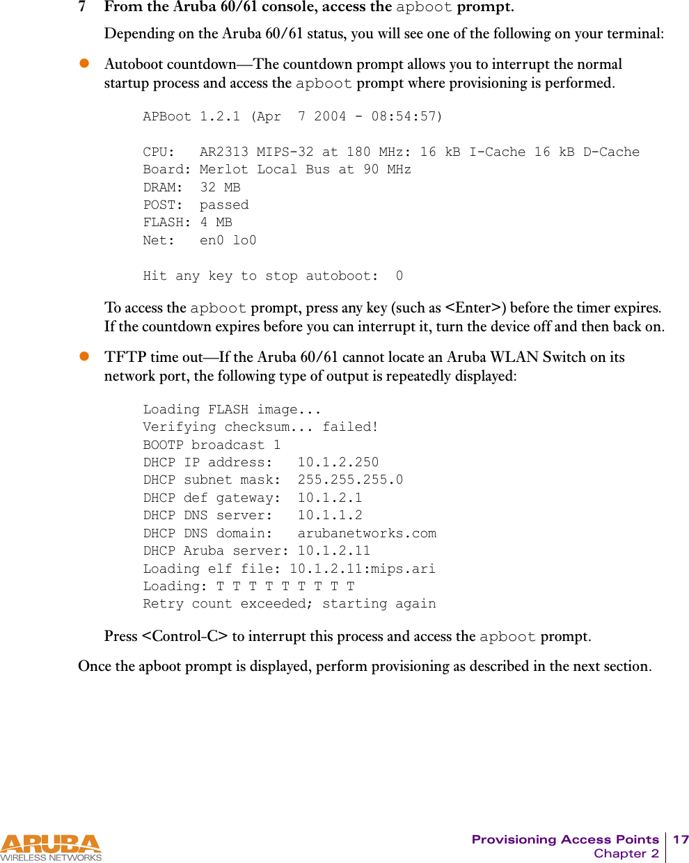 Provisioning Access Points 17Chapter 27 From the Aruba 60/61 console, access the apboot prompt.Depending on the Aruba 60/61 status, you will see one of the following on your terminal:zAutoboot countdown&mdash;The countdown prompt allows you to interrupt the normal startup process and access the apboot prompt where provisioning is performed.To access the apboot prompt, press any key (such as <Enter>) before the timer expires. If the countdown expires before you can interrupt it, turn the device off and then back on.zTFTP time out&mdash;If the Aruba 60/61 cannot locate an Aruba WLAN Switch on its network port, the following type of output is repeatedly displayed:Press <Control-C> to interrupt this process and access the apboot prompt.Once the apboot prompt is displayed, perform provisioning as described in the next section.APBoot 1.2.1 (Apr  7 2004 - 08:54:57)CPU:   AR2313 MIPS-32 at 180 MHz: 16 kB I-Cache 16 kB D-CacheBoard: Merlot Local Bus at 90 MHzDRAM:  32 MBPOST:  passedFLASH: 4 MBNet:   en0 lo0Hit any key to stop autoboot:  0Loading FLASH image... Verifying checksum... failed!BOOTP broadcast 1DHCP IP address:   10.1.2.250DHCP subnet mask:  255.255.255.0DHCP def gateway:  10.1.2.1DHCP DNS server:   10.1.1.2DHCP DNS domain:   arubanetworks.comDHCP Aruba server: 10.1.2.11Loading elf file: 10.1.2.11:mips.ariLoading: T T T T T T T T TRetry count exceeded; starting again