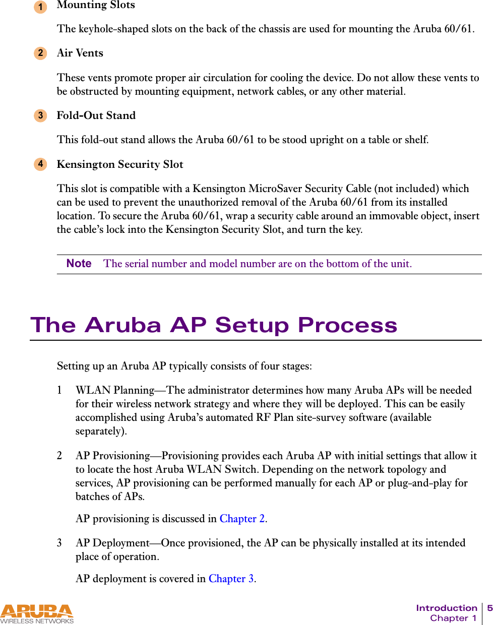 Introduction 5Chapter 1Mounting SlotsThe keyhole-shaped slots on the back of the chassis are used for mounting the Aruba 60/61.Air VentsThese vents promote proper air circulation for cooling the device. Do not allow these vents to be obstructed by mounting equipment, network cables, or any other material.Fold-Out StandThis fold-out stand allows the Aruba 60/61 to be stood upright on a table or shelf.Kensington Security SlotThis slot is compatible with a Kensington MicroSaver Security Cable (not included) which can be used to prevent the unauthorized removal of the Aruba 60/61 from its installed location. To secure the Aruba 60/61, wrap a security cable around an immovable object, insert the cable&rsquo;s lock into the Kensington Security Slot, and turn the key.Note The serial number and model number are on the bottom of the unit.The Aruba AP Setup ProcessSetting up an Aruba AP typically consists of four stages:1 WLAN Planning&mdash;The administrator determines how many Aruba APs will be needed for their wireless network strategy and where they will be deployed. This can be easily accomplished using Aruba&rsquo;s automated RF Plan site-survey software (available separately).2 AP Provisioning&mdash;Provisioning provides each Aruba AP with initial settings that allow it to locate the host Aruba WLAN Switch. Depending on the network topology and services, AP provisioning can be performed manually for each AP or plug-and-play for batches of APs.AP provisioning is discussed in Chapter 2.3 AP Deployment&mdash;Once provisioned, the AP can be physically installed at its intended place of operation.AP deployment is covered in Chapter 3.1234