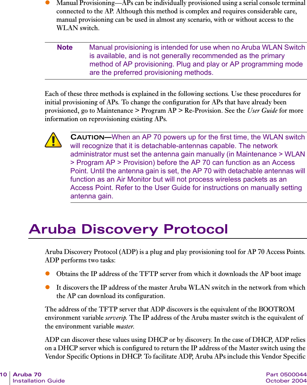 10 Aruba 70 Part 0500044Installation Guide October 2004zManual Provisioning&mdash;APs can be individually provisioned using a serial console terminal connected to the AP. Although this method is complex and requires considerable care, manual provisioning can be used in almost any scenario, with or without access to the WLAN switch.Note Manual provisioning is intended for use when no Aruba WLAN Switch is available, and is not generally recommended as the primary method of AP provisioning. Plug and play or AP programming mode are the preferred provisioning methods.Each of these three methods is explained in the following sections. Use these procedures for initial provisioning of APs. To change the configuration for APs that have already been provisioned, go to Maintenance > Program AP > Re-Provision. See the User Guide for more information on reprovisioning existing APs.Aruba Discovery ProtocolAruba Discovery Protocol (ADP) is a plug and play provisioning tool for AP 70 Access Points. ADP performs two tasks:zObtains the IP address of the TFTP server from which it downloads the AP boot image zIt discovers the IP address of the master Aruba WLAN switch in the network from which the AP can download its configuration.The address of the TFTP server that ADP discovers is the equivalent of the BOOTROM environment variable serverip. The IP address of the Aruba master switch is the equivalent of the environment variable master.ADP can discover these values using DHCP or by discovery. In the case of DHCP, ADP relies on a DHCP server which is configured to return the IP address of the Master switch using the Vendor Specific Options in DHCP. To facilitate ADP, Aruba APs include this Vendor Specific CAUTION&mdash;When an AP 70 powers up for the first time, the WLAN switch will recognize that it is detachable-antennas capable. The network administrator must set the antenna gain manually (in Maintenance > WLAN > Program AP > Provision) before the AP 70 can function as an Access Point. Until the antenna gain is set, the AP 70 with detachable antennas will function as an Air Monitor but will not process wireless packets as an Access Point. Refer to the User Guide for instructions on manually setting antenna gain.