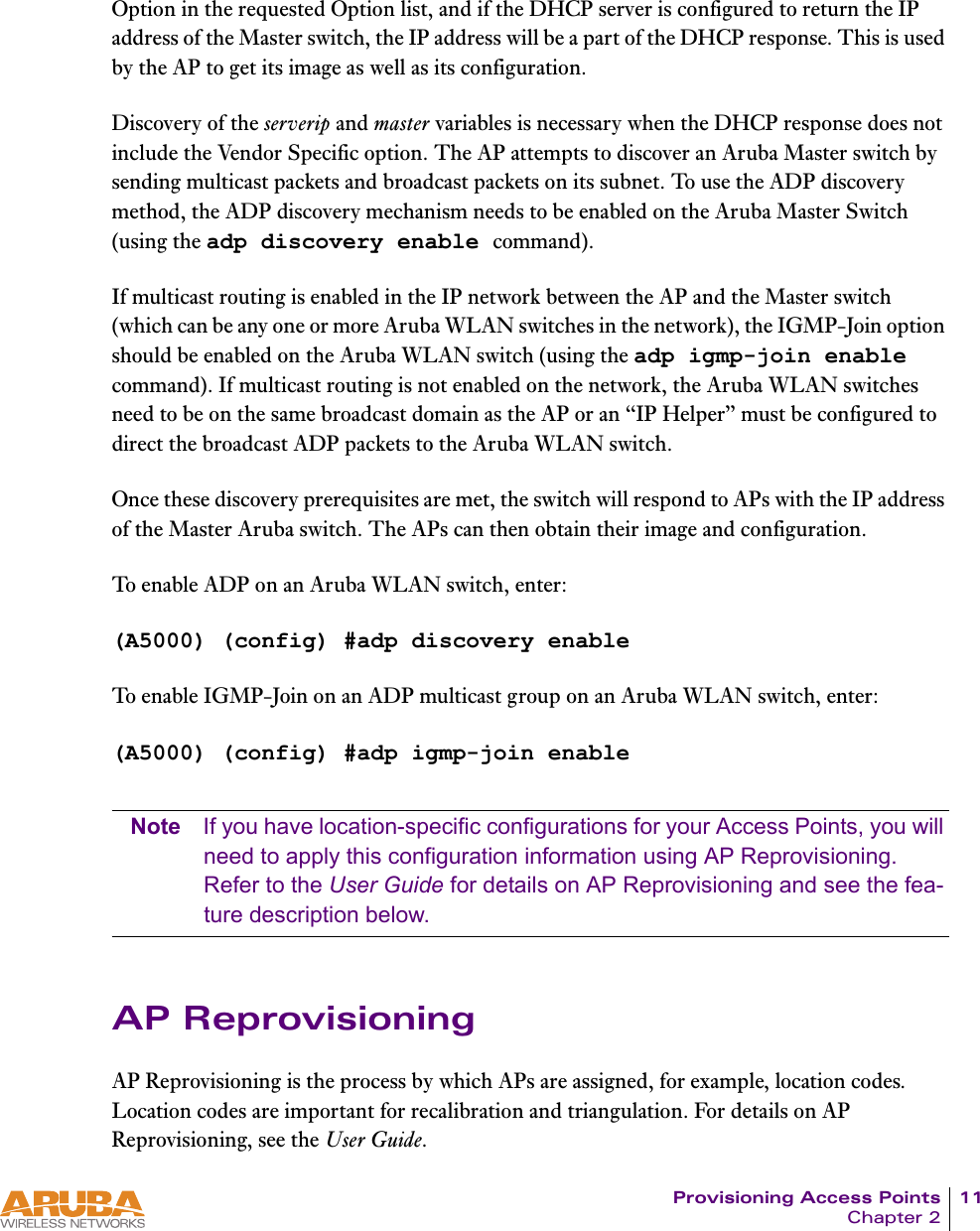 Provisioning Access Points 11Chapter 2Option in the requested Option list, and if the DHCP server is configured to return the IP address of the Master switch, the IP address will be a part of the DHCP response. This is used by the AP to get its image as well as its configuration.Discovery of the serverip and master variables is necessary when the DHCP response does not include the Vendor Specific option. The AP attempts to discover an Aruba Master switch by sending multicast packets and broadcast packets on its subnet. To use the ADP discovery method, the ADP discovery mechanism needs to be enabled on the Aruba Master Switch (using the adp discovery enable command).If multicast routing is enabled in the IP network between the AP and the Master switch (which can be any one or more Aruba WLAN switches in the network), the IGMP-Join option should be enabled on the Aruba WLAN switch (using the adp igmp-join enable command). If multicast routing is not enabled on the network, the Aruba WLAN switches need to be on the same broadcast domain as the AP or an &ldquo;IP Helper&rdquo; must be configured to direct the broadcast ADP packets to the Aruba WLAN switch. Once these discovery prerequisites are met, the switch will respond to APs with the IP address of the Master Aruba switch. The APs can then obtain their image and configuration.To enable ADP on an Aruba WLAN switch, enter:(A5000) (config) #adp discovery enableTo enable IGMP-Join on an ADP multicast group on an Aruba WLAN switch, enter:(A5000) (config) #adp igmp-join enableNote If you have location-specific configurations for your Access Points, you will need to apply this configuration information using AP Reprovisioning. Refer to the User Guide for details on AP Reprovisioning and see the fea-ture description below.AP ReprovisioningAP Reprovisioning is the process by which APs are assigned, for example, location codes. Location codes are important for recalibration and triangulation. For details on AP Reprovisioning, see the User Guide.