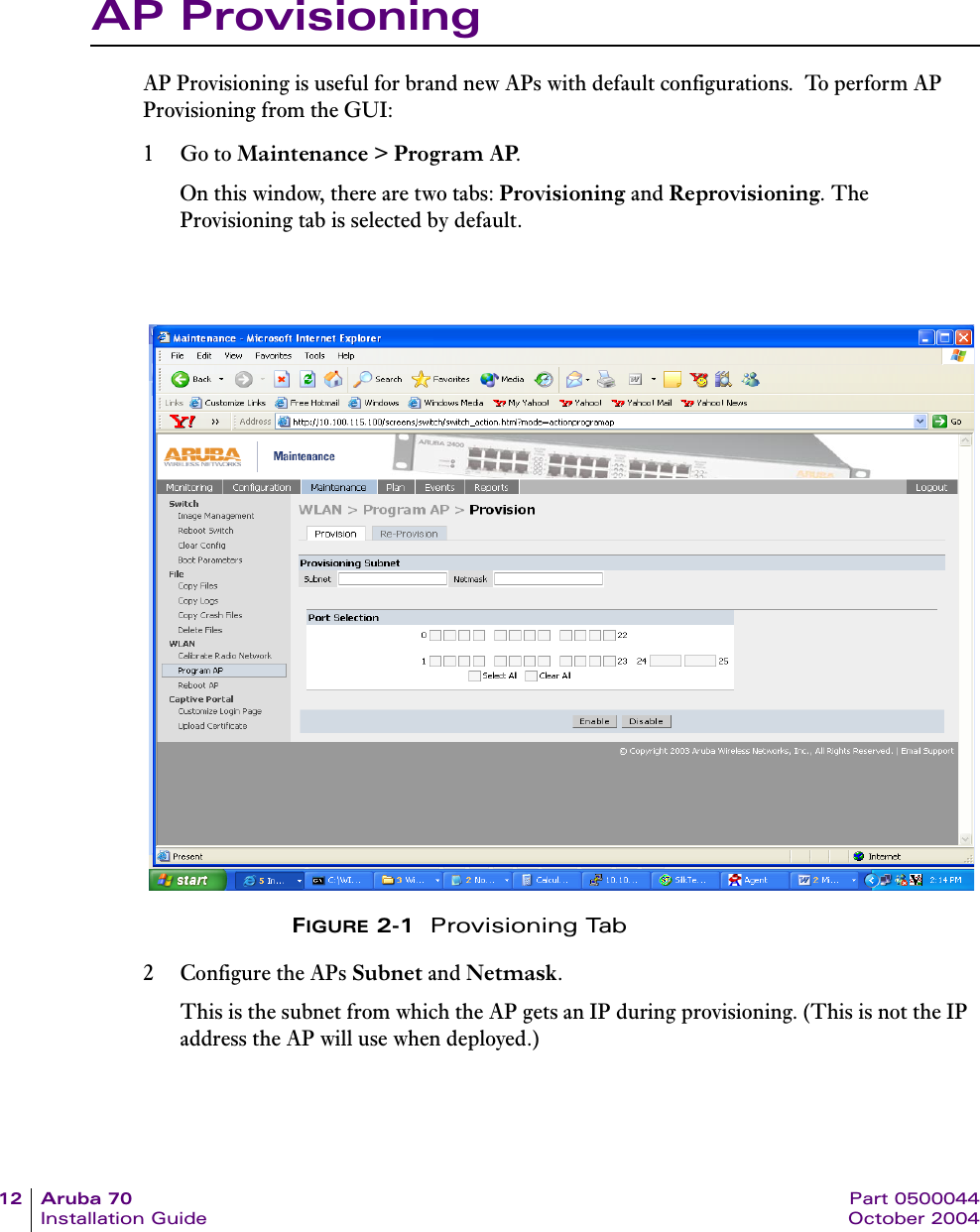 12 Aruba 70 Part 0500044Installation Guide October 2004AP ProvisioningAP Provisioning is useful for brand new APs with default configurations.  To perform AP Provisioning from the GUI:1Go to Maintenance > Program AP.On this window, there are two tabs: Provisioning and Reprovisioning. The Provisioning tab is selected by default.FIGURE 2-1  Provisioning Tab2 Configure the APs Subnet and Netmask. This is the subnet from which the AP gets an IP during provisioning. (This is not the IP address the AP will use when deployed.)