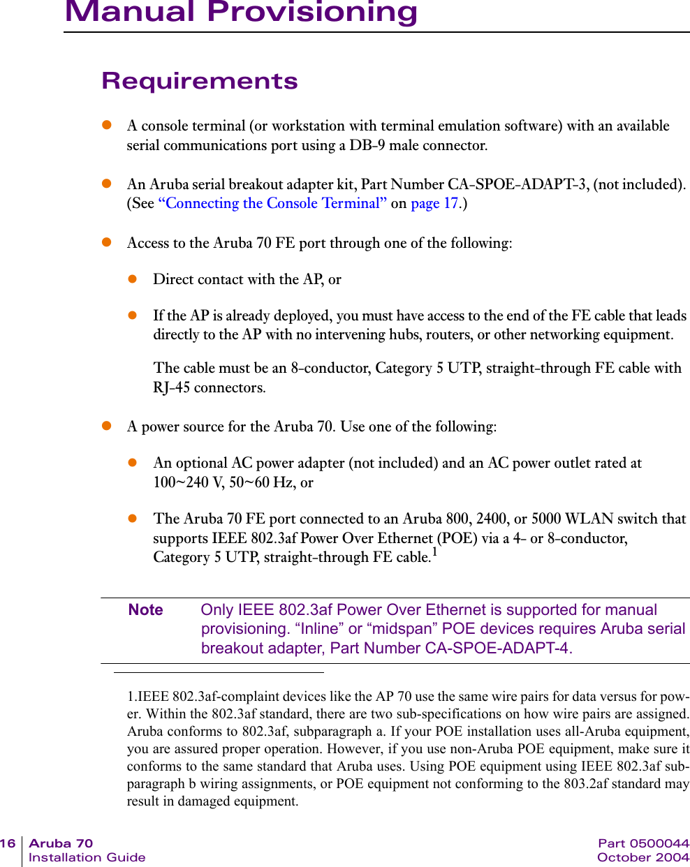 16 Aruba 70 Part 0500044Installation Guide October 2004Manual ProvisioningRequirementszA console terminal (or workstation with terminal emulation software) with an available serial communications port using a DB-9 male connector.zAn Aruba serial breakout adapter kit, Part Number CA-SPOE-ADAPT-3, (not included). (See &ldquo;Connecting the Console Terminal&rdquo; on page 17.)zAccess to the Aruba 70 FE port through one of the following:zDirect contact with the AP, orzIf the AP is already deployed, you must have access to the end of the FE cable that leads directly to the AP with no intervening hubs, routers, or other networking equipment.The cable must be an 8-conductor, Category 5 UTP, straight-through FE cable with RJ-45 connectors.zA power source for the Aruba 70. Use one of the following:zAn optional AC power adapter (not included) and an AC power outlet rated at 100~240 V, 50~60 Hz, orzThe Aruba 70 FE port connected to an Aruba 800, 2400, or 5000 WLAN switch that supports IEEE 802.3af Power Over Ethernet (POE) via a 4- or 8-conductor, Category 5 UTP, straight-through FE cable.1Note Only IEEE 802.3af Power Over Ethernet is supported for manual provisioning. &ldquo;Inline&rdquo; or &ldquo;midspan&rdquo; POE devices requires Aruba serial breakout adapter, Part Number CA-SPOE-ADAPT-4.1.IEEE 802.3af-complaint devices like the AP 70 use the same wire pairs for data versus for pow-er. Within the 802.3af standard, there are two sub-specifications on how wire pairs are assigned.Aruba conforms to 802.3af, subparagraph a. If your POE installation uses all-Aruba equipment,you are assured proper operation. However, if you use non-Aruba POE equipment, make sure itconforms to the same standard that Aruba uses. Using POE equipment using IEEE 802.3af sub-paragraph b wiring assignments, or POE equipment not conforming to the 803.2af standard mayresult in damaged equipment.
