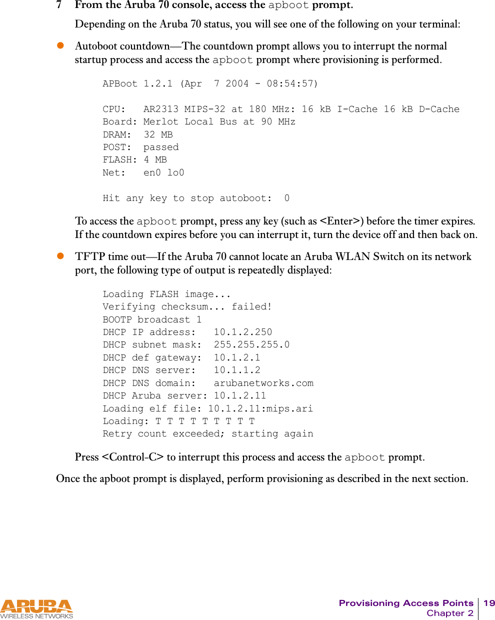 Provisioning Access Points 19Chapter 27 From the Aruba 70 console, access the apboot prompt.Depending on the Aruba 70 status, you will see one of the following on your terminal:zAutoboot countdown&mdash;The countdown prompt allows you to interrupt the normal startup process and access the apboot prompt where provisioning is performed.To access the apboot prompt, press any key (such as <Enter>) before the timer expires. If the countdown expires before you can interrupt it, turn the device off and then back on.zTFTP time out&mdash;If the Aruba 70 cannot locate an Aruba WLAN Switch on its network port, the following type of output is repeatedly displayed:Press <Control-C> to interrupt this process and access the apboot prompt.Once the apboot prompt is displayed, perform provisioning as described in the next section.APBoot 1.2.1 (Apr  7 2004 - 08:54:57)CPU:   AR2313 MIPS-32 at 180 MHz: 16 kB I-Cache 16 kB D-CacheBoard: Merlot Local Bus at 90 MHzDRAM:  32 MBPOST:  passedFLASH: 4 MBNet:   en0 lo0Hit any key to stop autoboot:  0Loading FLASH image... Verifying checksum... failed!BOOTP broadcast 1DHCP IP address:   10.1.2.250DHCP subnet mask:  255.255.255.0DHCP def gateway:  10.1.2.1DHCP DNS server:   10.1.1.2DHCP DNS domain:   arubanetworks.comDHCP Aruba server: 10.1.2.11Loading elf file: 10.1.2.11:mips.ariLoading: T T T T T T T T TRetry count exceeded; starting again