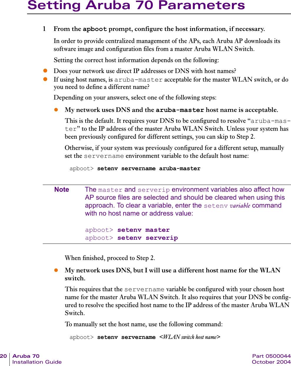 20 Aruba 70 Part 0500044Installation Guide October 2004Setting Aruba 70 Parameters1From the apboot prompt, configure the host information, if necessary.In order to provide centralized management of the APs, each Aruba AP downloads its software image and configuration files from a master Aruba WLAN Switch.Setting the correct host information depends on the following:zDoes your network use direct IP addresses or DNS with host names?zIf using host names, is aruba-master acceptable for the master WLAN switch, or do you need to define a different name?Depending on your answers, select one of the following steps:zMy network uses DNS and the aruba-master host name is acceptable.This is the default. It requires your DNS to be configured to resolve &ldquo;aruba-mas-ter&rdquo; to the IP address of the master Aruba WLAN Switch. Unless your system has been previously configured for different settings, you can skip to Step 2.Otherwise, if your system was previously configured for a different setup, manually set the servername environment variable to the default host name:Note The master and serverip environment variables also affect how AP source files are selected and should be cleared when using this approach. To clear a variable, enter the setenv variable command with no host name or address value:apboot> setenv masterapboot> setenv serveripWhen finished, proceed to Step 2.zMy network uses DNS, but I will use a different host name for the WLAN switch.This requires that the servername variable be configured with your chosen host name for the master Aruba WLAN Switch. It also requires that your DNS be config-ured to resolve the specified host name to the IP address of the master Aruba WLAN Switch.To manually set the host name, use the following command:apboot> setenv servername aruba-masterapboot> setenv servername <WLAN switch host name>