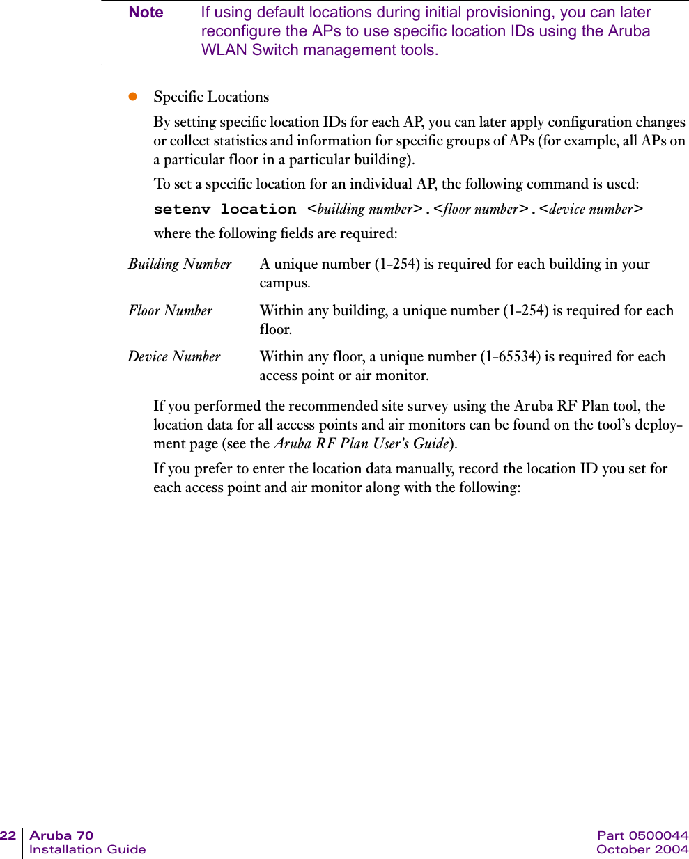 22 Aruba 70 Part 0500044Installation Guide October 2004Note If using default locations during initial provisioning, you can later reconfigure the APs to use specific location IDs using the Aruba WLAN Switch management tools.zSpecific LocationsBy setting specific location IDs for each AP, you can later apply configuration changes or collect statistics and information for specific groups of APs (for example, all APs on a particular floor in a particular building).To set a specific location for an individual AP, the following command is used:setenv location <building number>.<floor number>.<device number>where the following fields are required:If you performed the recommended site survey using the Aruba RF Plan tool, the location data for all access points and air monitors can be found on the tool&rsquo;s deploy-ment page (see the Aruba RF Plan User&rsquo;s Guide).If you prefer to enter the location data manually, record the location ID you set for each access point and air monitor along with the following:Building Number A unique number (1-254) is required for each building in your campus.Floor Number Within any building, a unique number (1-254) is required for each floor.Device Number Within any floor, a unique number (1-65534) is required for each access point or air monitor.