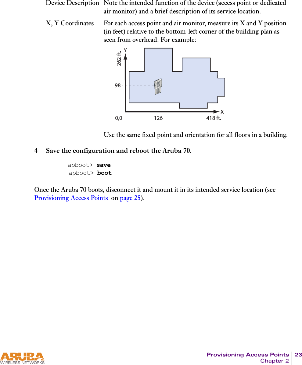 Provisioning Access Points 23Chapter 24 Save the configuration and reboot the Aruba 70.Once the Aruba 70 boots, disconnect it and mount it in its intended service location (see Provisioning Access Points  on page 25).Device Description Note the intended function of the device (access point or dedicated air monitor) and a brief description of its service location.X, Y Coordinates For each access point and air monitor, measure its X and Y position (in feet) relative to the bottom-left corner of the building plan as seen from overhead. For example:Use the same fixed point and orientation for all floors in a building.apboot> saveapboot> boot0,0 12698X418 ft.Y262 ft.