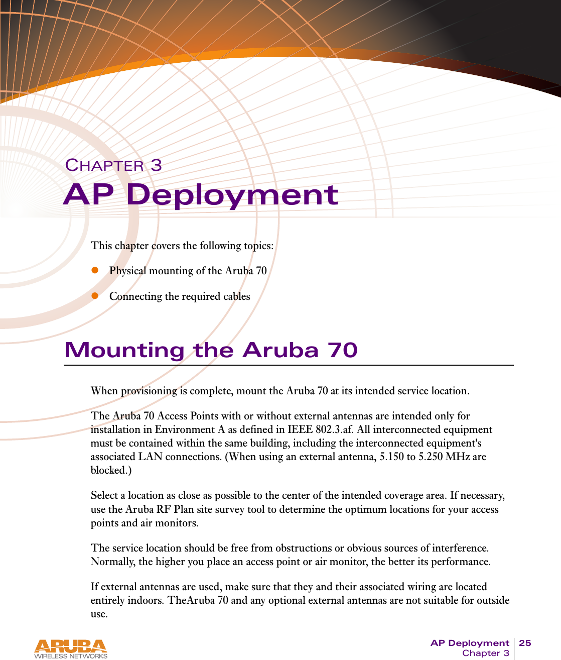 AP Deployment 25Chapter 3CHAPTER 3AP DeploymentThis chapter covers the following topics:zPhysical mounting of the Aruba 70zConnecting the required cablesMounting the Aruba 70When provisioning is complete, mount the Aruba 70 at its intended service location.The Aruba 70 Access Points with or without external antennas are intended only for installation in Environment A as defined in IEEE 802.3.af. All interconnected equipment must be contained within the same building, including the interconnected equipment's associated LAN connections. (When using an external antenna, 5.150 to 5.250 MHz are blocked.)Select a location as close as possible to the center of the intended coverage area. If necessary, use the Aruba RF Plan site survey tool to determine the optimum locations for your access points and air monitors.The service location should be free from obstructions or obvious sources of interference. Normally, the higher you place an access point or air monitor, the better its performance.If external antennas are used, make sure that they and their associated wiring are located entirely indoors. TheAruba 70 and any optional external antennas are not suitable for outside use.