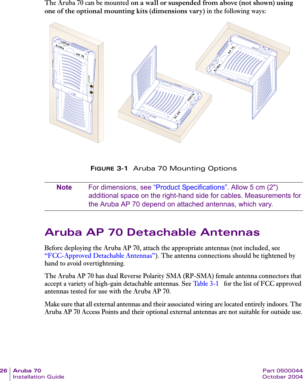 26 Aruba 70 Part 0500044Installation Guide October 2004The Aruba 70 can be mounted on a wall or suspended from above (not shown) using one of the optional mounting kits (dimensions vary) in the following ways:FIGURE 3-1  Aruba 70 Mounting OptionsNote For dimensions, see &ldquo;Product Specifications&rdquo;. Allow 5 cm (2") additional space on the right-hand side for cables. Measurements for the Aruba AP 70 depend on attached antennas, which vary.Aruba AP 70 Detachable AntennasBefore deploying the Aruba AP 70, attach the appropriate antennas (not included, see &ldquo;FCC-Approved Detachable Antennas&rdquo;). The antenna connections should be tightened by hand to avoid overtightening.The Aruba AP 70 has dual Reverse Polarity SMA (RP-SMA) female antenna connectors that accept a variety of high-gain detachable antennas. See Ta bl e 3 - 1  for the list of FCC approved antennas tested for use with the Aruba AP 70.Make sure that all external antennas and their associated wiring are located entirely indoors. The Aruba AP 70 Access Points and their optional external antennas are not suitable for outside use.AP 70ArubaUSB ENET 1 ENET 0 POWERPWRENETLNKAAB/GB/GWRNETNKAB/GAB/GAP 70ArubaUSB ENET 1 ENET 0 POWERPWRENETLNKAAB/GB/GWRNETNKAB/GAB/GAP 70ArubaUSB ENET 1 ENET 0 POWERPWRENETLNKAAB/GB/GWRNETNKAB/GAB/G