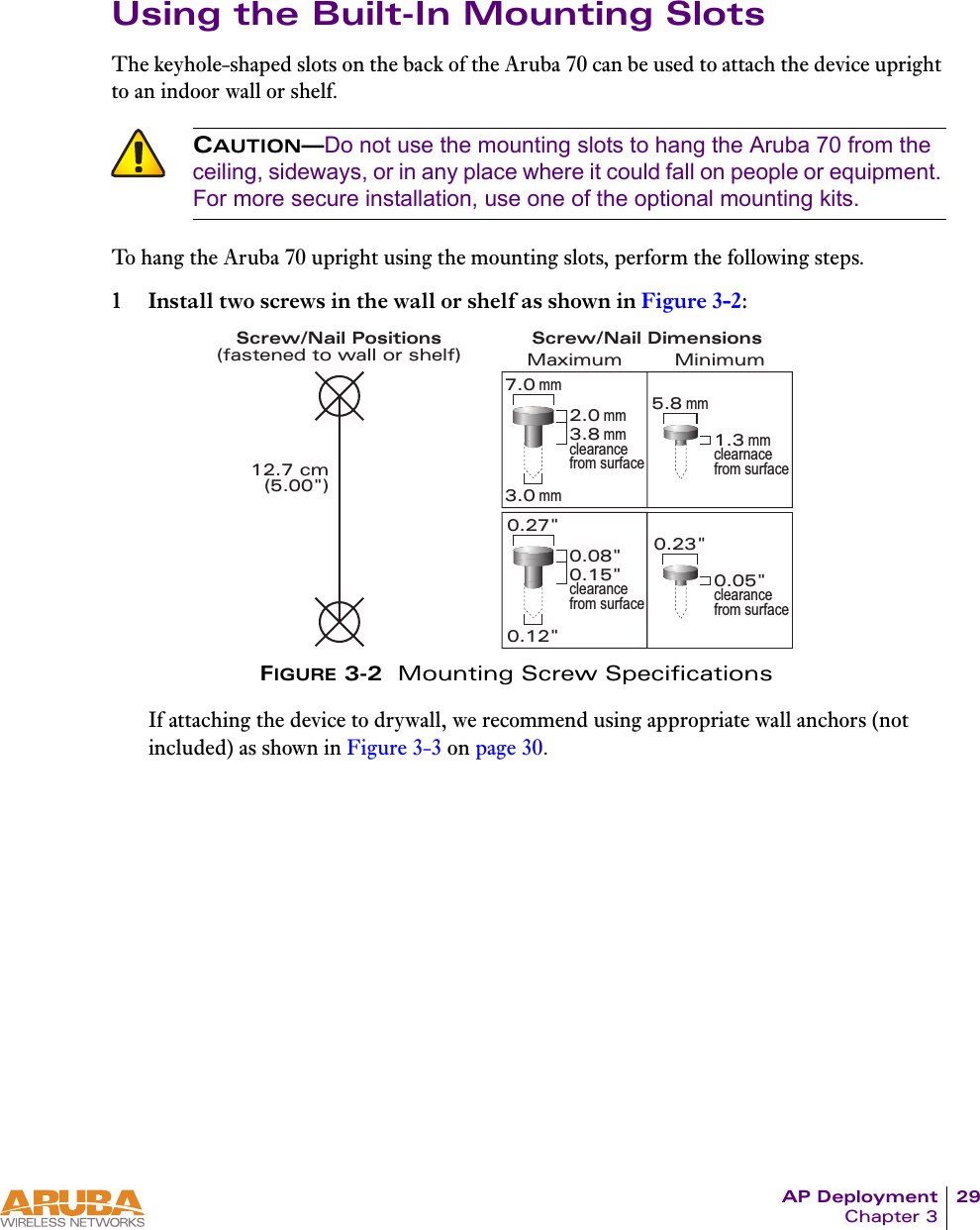 AP Deployment 29Chapter 3Using the Built-In Mounting SlotsThe keyhole-shaped slots on the back of the Aruba 70 can be used to attach the device upright to an indoor wall or shelf.To hang the Aruba 70 upright using the mounting slots, perform the following steps.1 Install two screws in the wall or shelf as shown in Figure 3-2:FIGURE 3-2  Mounting Screw SpecificationsIf attaching the device to drywall, we recommend using appropriate wall anchors (not included) as shown in Figure 3-3 on page 30.CAUTION&mdash;Do not use the mounting slots to hang the Aruba 70 from the ceiling, sideways, or in any place where it could fall on people or equipment. For more secure installation, use one of the optional mounting kits.Screw/Nail Positions(fastened to wall or shelf)12.7 cm(5.00")0.12"0.27"0.23"0.05"clearance from surface3.0 mm5.8 mm0.08"0.15"clearance from surface2.0 mm3.8 mmclearance from surface1.3 mmclearnace from surface7.0 mmMaximum MinimumScrew/Nail Dimensions