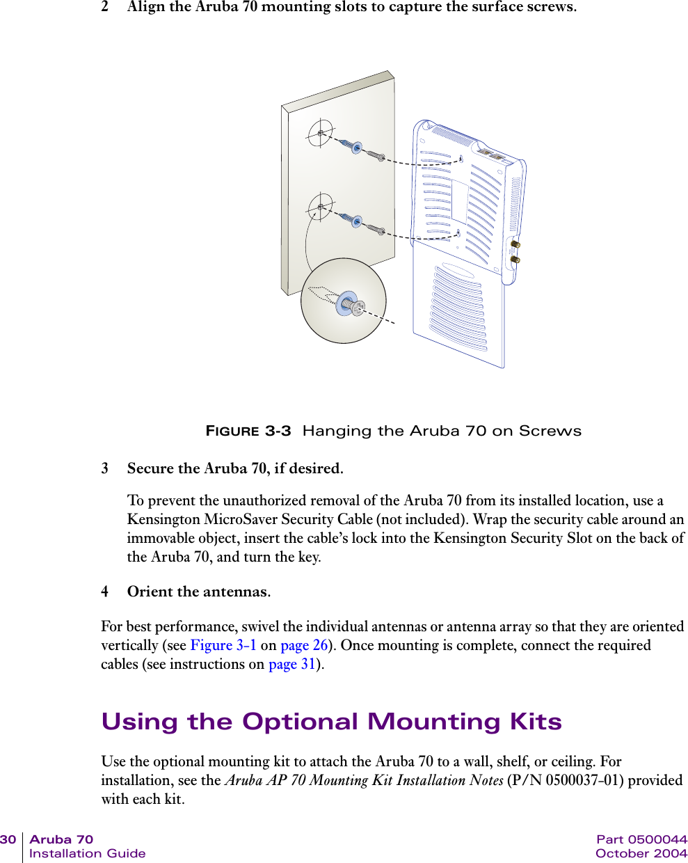 30 Aruba 70 Part 0500044Installation Guide October 20042 Align the Aruba 70 mounting slots to capture the surface screws.FIGURE 3-3  Hanging the Aruba 70 on Screws3 Secure the Aruba 70, if desired.To prevent the unauthorized removal of the Aruba 70 from its installed location, use a Kensington MicroSaver Security Cable (not included). Wrap the security cable around an immovable object, insert the cable&rsquo;s lock into the Kensington Security Slot on the back of the Aruba 70, and turn the key.4 Orient the antennas.For best performance, swivel the individual antennas or antenna array so that they are oriented vertically (see Figure 3-1 on page 26). Once mounting is complete, connect the required cables (see instructions on page 31).Using the Optional Mounting KitsUse the optional mounting kit to attach the Aruba 70 to a wall, shelf, or ceiling. For installation, see the Aruba AP 70 Mounting Kit Installation Notes (P/N 0500037-01) provided with each kit.