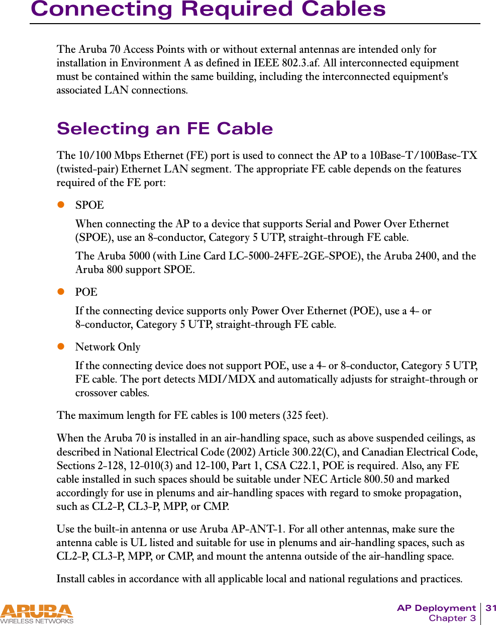 AP Deployment 31Chapter 3Connecting Required CablesThe Aruba 70 Access Points with or without external antennas are intended only for installation in Environment A as defined in IEEE 802.3.af. All interconnected equipment must be contained within the same building, including the interconnected equipment's associated LAN connections.Selecting an FE CableThe 10/100 Mbps Ethernet (FE) port is used to connect the AP to a 10Base-T/100Base-TX (twisted-pair) Ethernet LAN segment. The appropriate FE cable depends on the features required of the FE port:zSPOEWhen connecting the AP to a device that supports Serial and Power Over Ethernet (SPOE), use an 8-conductor, Category 5 UTP, straight-through FE cable.The Aruba 5000 (with Line Card LC-5000-24FE-2GE-SPOE), the Aruba 2400, and the Aruba 800 support SPOE.zPOEIf the connecting device supports only Power Over Ethernet (POE), use a 4- or 8-conductor, Category 5 UTP, straight-through FE cable.zNetwork OnlyIf the connecting device does not support POE, use a 4- or 8-conductor, Category 5 UTP, FE cable. The port detects MDI/MDX and automatically adjusts for straight-through or crossover cables.The maximum length for FE cables is 100 meters (325 feet).When the Aruba 70 is installed in an air-handling space, such as above suspended ceilings, as described in National Electrical Code (2002) Article 300.22(C), and Canadian Electrical Code, Sections 2-128, 12-010(3) and 12-100, Part 1, CSA C22.1, POE is required. Also, any FE cable installed in such spaces should be suitable under NEC Article 800.50 and marked accordingly for use in plenums and air-handling spaces with regard to smoke propagation, such as CL2-P, CL3-P, MPP, or CMP. Use the built-in antenna or use Aruba AP-ANT-1. For all other antennas, make sure the antenna cable is UL listed and suitable for use in plenums and air-handling spaces, such as CL2-P, CL3-P, MPP, or CMP, and mount the antenna outside of the air-handling space.Install cables in accordance with all applicable local and national regulations and practices.
