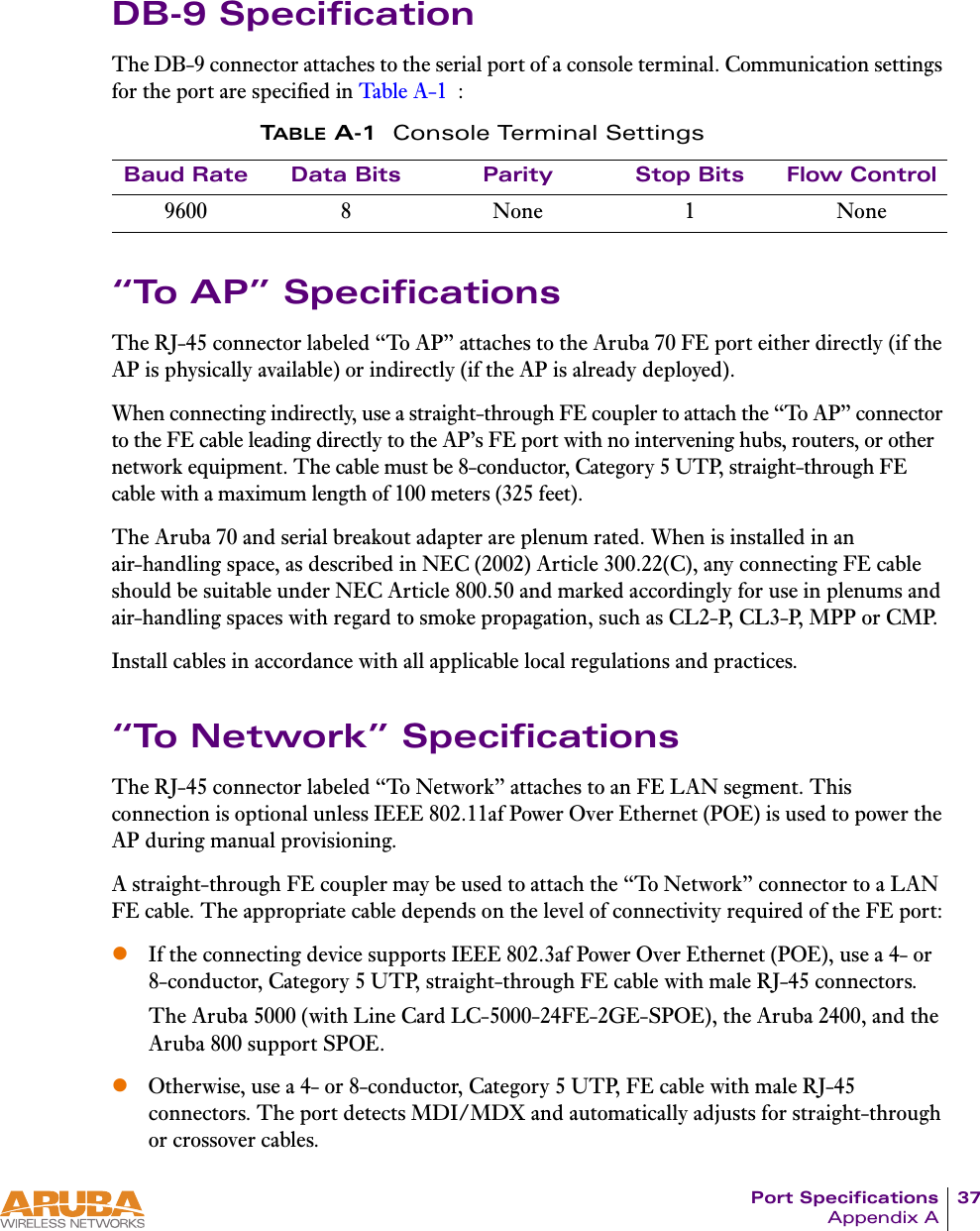 Port Specifications 37Appendix ADB-9 SpecificationThe DB-9 connector attaches to the serial port of a console terminal. Communication settings for the port are specified in Table A-1 :&ldquo;To AP&rdquo; SpecificationsThe RJ-45 connector labeled &ldquo;To AP&rdquo; attaches to the Aruba 70 FE port either directly (if the AP is physically available) or indirectly (if the AP is already deployed).When connecting indirectly, use a straight-through FE coupler to attach the &ldquo;To AP&rdquo; connector to the FE cable leading directly to the AP&rsquo;s FE port with no intervening hubs, routers, or other network equipment. The cable must be 8-conductor, Category 5 UTP, straight-through FE cable with a maximum length of 100 meters (325 feet).The Aruba 70 and serial breakout adapter are plenum rated. When is installed in an air-handling space, as described in NEC (2002) Article 300.22(C), any connecting FE cable should be suitable under NEC Article 800.50 and marked accordingly for use in plenums and air-handling spaces with regard to smoke propagation, such as CL2-P, CL3-P, MPP or CMP.Install cables in accordance with all applicable local regulations and practices.&ldquo;To Network&rdquo; SpecificationsThe RJ-45 connector labeled &ldquo;To Network&rdquo; attaches to an FE LAN segment. This connection is optional unless IEEE 802.11af Power Over Ethernet (POE) is used to power the AP during manual provisioning.A straight-through FE coupler may be used to attach the &ldquo;To Network&rdquo; connector to a LAN FE cable. The appropriate cable depends on the level of connectivity required of the FE port:zIf the connecting device supports IEEE 802.3af Power Over Ethernet (POE), use a 4- or 8-conductor, Category 5 UTP, straight-through FE cable with male RJ-45 connectors.The Aruba 5000 (with Line Card LC-5000-24FE-2GE-SPOE), the Aruba 2400, and the Aruba 800 support SPOE.zOtherwise, use a 4- or 8-conductor, Category 5 UTP, FE cable with male RJ-45 connectors. The port detects MDI/MDX and automatically adjusts for straight-through or crossover cables.TABLE A-1 Console Terminal SettingsBaud Rate Data Bits Parity Stop Bits Flow Control9600 8 None 1 None