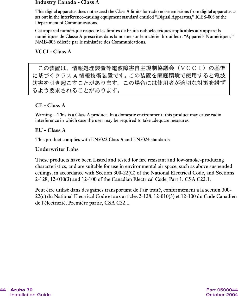 44 Aruba 70 Part 0500044Installation Guide October 2004Industry Canada - Class AThis digital apparatus does not exceed the Class A limits for radio noise emissions from digital apparatus as set out in the interference-causing equipment standard entitled &ldquo;Digital Apparatus,&rdquo; ICES-003 of the Department of Communications.Cet appareil num&eacute;rique respecte les limites de bruits radio&eacute;lectriques applicables aux appareils num&eacute;riques de Classe A prescrites dans la norme sur le mat&eacute;riel brouilleur: &ldquo;Appareils Num&eacute;riques,&rdquo; NMB-003 &eacute;dict&eacute;e par le minist&egrave;re des Communications.VCCI - Class ACE - Class AWarning&mdash;This is a Class A product. In a domestic environment, this product may cause radio interference in which case the user may be required to take adequate measures.EU - Class AThis product complies with EN5022 Class A and EN5024 standards.Underwriter LabsThese products have been Listed and tested for fire resistant and low-smoke-producing characteristics, and are suitable for use in environmental air space, such as above suspended ceilings, in accordance with Section 300-22(C) of the National Electrical Code, and Sections 2-128, 12-010(3) and 12-100 of the Canadian Electrical Code, Part 1, CSA C22.1.Peut &ecirc;tre utilis&eacute; dans des gaines transportant de l&rsquo;air trait&eacute;, conform&eacute;ment &agrave; la section 300-22(c) du National Electrical Code et aux articles 2-128, 12-010(3) et 12-100 du Code Canadien de l&rsquo;&eacute;lectricit&eacute;, Premi&egrave;re partie, CSA C22.1. 
