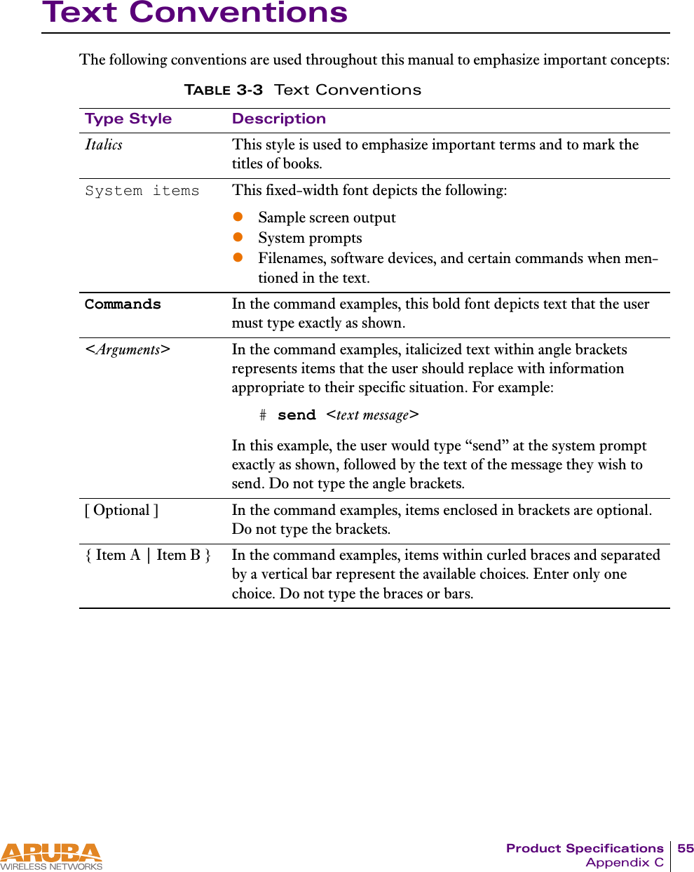 Product Specifications 55Appendix CText ConventionsThe following conventions are used throughout this manual to emphasize important concepts:TABLE 3-3 Text ConventionsType Style DescriptionItalics This style is used to emphasize important terms and to mark the titles of books.System items This fixed-width font depicts the following:zSample screen outputzSystem promptszFilenames, software devices, and certain commands when men-tioned in the text.Commands In the command examples, this bold font depicts text that the user must type exactly as shown.<Arguments> In the command examples, italicized text within angle brackets represents items that the user should replace with information appropriate to their specific situation. For example:# send <text message>In this example, the user would type &ldquo;send&rdquo; at the system prompt exactly as shown, followed by the text of the message they wish to send. Do not type the angle brackets.[ Optional ] In the command examples, items enclosed in brackets are optional. Do not type the brackets.{ Item A | Item B } In the command examples, items within curled braces and separated by a vertical bar represent the available choices. Enter only one choice. Do not type the braces or bars.