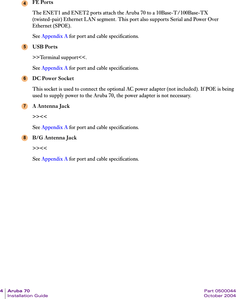4Aruba70 Part 0500044Installation Guide October 2004FE PortsThe ENET1 and ENET2 ports attach the Aruba 70 to a 10Base-T/100Base-TX (twisted-pair) Ethernet LAN segment. This port also supports Serial and Power Over Ethernet (SPOE).See Appendix A for port and cable specifications.USB Ports>>Terminal support<<.See Appendix A for port and cable specifications.DC Power SocketThis socket is used to connect the optional AC power adapter (not included). If POE is being used to supply power to the Aruba 70, the power adapter is not necessary.A Antenna Jack>><<See Appendix A for port and cable specifications.B/G Antenna Jack>><<See Appendix A for port and cable specifications.45678