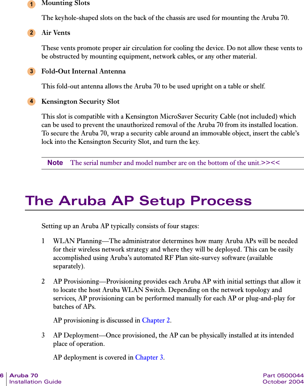 6Aruba70 Part 0500044Installation Guide October 2004Mounting SlotsThe keyhole-shaped slots on the back of the chassis are used for mounting the Aruba 70.Air VentsThese vents promote proper air circulation for cooling the device. Do not allow these vents to be obstructed by mounting equipment, network cables, or any other material.Fold-Out Internal AntennaThis fold-out antenna allows the Aruba 70 to be used upright on a table or shelf.Kensington Security SlotThis slot is compatible with a Kensington MicroSaver Security Cable (not included) which can be used to prevent the unauthorized removal of the Aruba 70 from its installed location. To secure the Aruba 70, wrap a security cable around an immovable object, insert the cable&rsquo;s lock into the Kensington Security Slot, and turn the key.Note The serial number and model number are on the bottom of the unit.>><<The Aruba AP Setup ProcessSetting up an Aruba AP typically consists of four stages:1 WLAN Planning&mdash;The administrator determines how many Aruba APs will be needed for their wireless network strategy and where they will be deployed. This can be easily accomplished using Aruba&rsquo;s automated RF Plan site-survey software (available separately).2 AP Provisioning&mdash;Provisioning provides each Aruba AP with initial settings that allow it to locate the host Aruba WLAN Switch. Depending on the network topology and services, AP provisioning can be performed manually for each AP or plug-and-play for batches of APs.AP provisioning is discussed in Chapter 2.3 AP Deployment&mdash;Once provisioned, the AP can be physically installed at its intended place of operation.AP deployment is covered in Chapter 3.1234