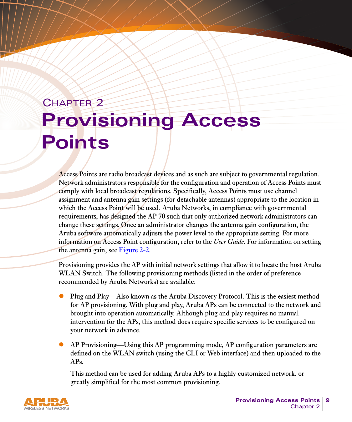 Provisioning Access Points 9Chapter 2CHAPTER 2Provisioning Access PointsAccess Points are radio broadcast devices and as such are subject to governmental regulation. Network administrators responsible for the configuration and operation of Access Points must comply with local broadcast regulations. Specifically, Access Points must use channel assignment and antenna gain settings (for detachable antennas) appropriate to the location in which the Access Point will be used. Aruba Networks, in compliance with governmental requirements, has designed the AP 70 such that only authorized network administrators can change these settings. Once an administrator changes the antenna gain configuration, the Aruba software automatically adjusts the power level to the appropriate setting. For more information on Access Point configuration, refer to the User Guide. For information on setting the antenna gain, see Figure 2-2.Provisioning provides the AP with initial network settings that allow it to locate the host Aruba WLAN Switch. The following provisioning methods (listed in the order of preference recommended by Aruba Networks) are available:zPlug and Play&mdash;Also known as the Aruba Discovery Protocol. This is the easiest method for AP provisioning. With plug and play, Aruba APs can be connected to the network and brought into operation automatically. Although plug and play requires no manual intervention for the APs, this method does require specific services to be configured on your network in advance.zAP Provisioning&mdash;Using this AP programming mode, AP configuration parameters are defined on the WLAN switch (using the CLI or Web interface) and then uploaded to the APs.This method can be used for adding Aruba APs to a highly customized network, or greatly simplified for the most common provisioning. 