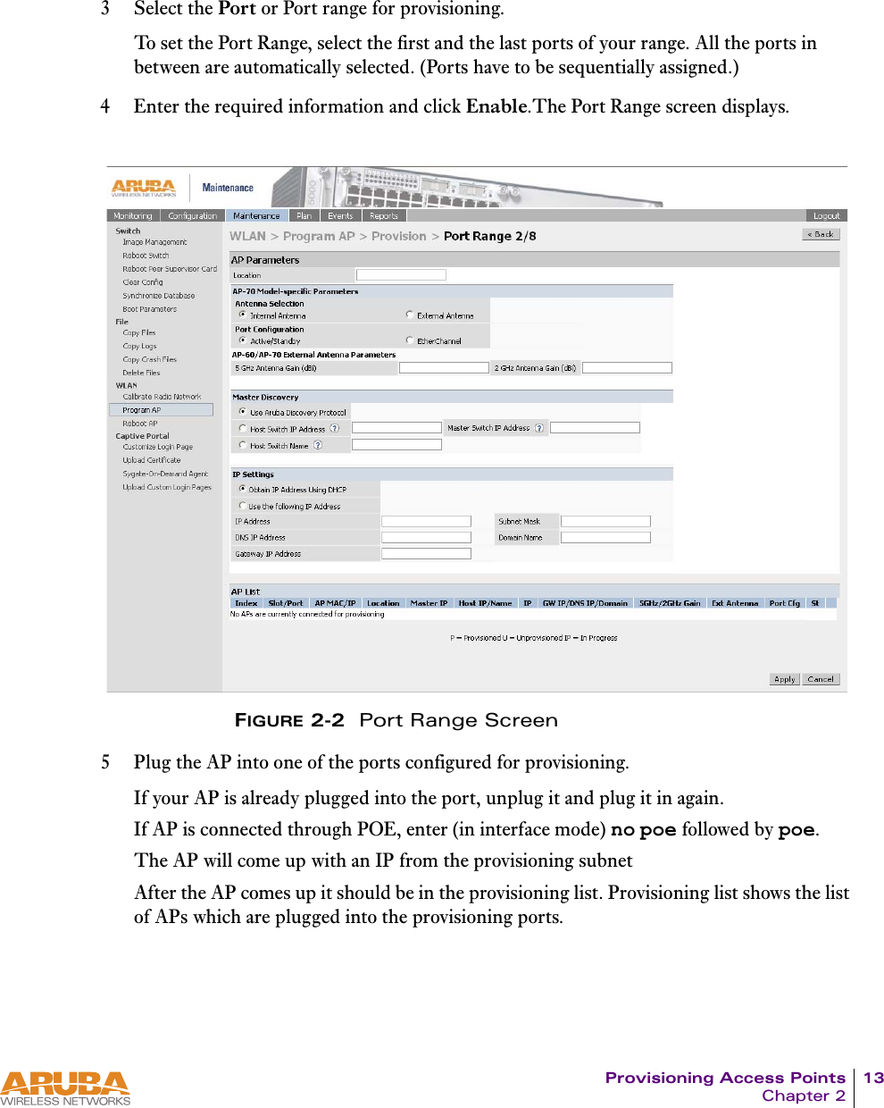 Provisioning Access Points 13Chapter 23 Select the Port or Port range for provisioning.To set the Port Range, select the first and the last ports of your range. All the ports in between are automatically selected. (Ports have to be sequentially assigned.) 4 Enter the required information and click Enable.The Port Range screen displays.FIGURE 2-2  Port Range Screen5 Plug the AP into one of the ports configured for provisioning.If your AP is already plugged into the port, unplug it and plug it in again.If AP is connected through POE, enter (in interface mode) no poe followed by poe.The AP will come up with an IP from the provisioning subnet After the AP comes up it should be in the provisioning list. Provisioning list shows the list of APs which are plugged into the provisioning ports.
