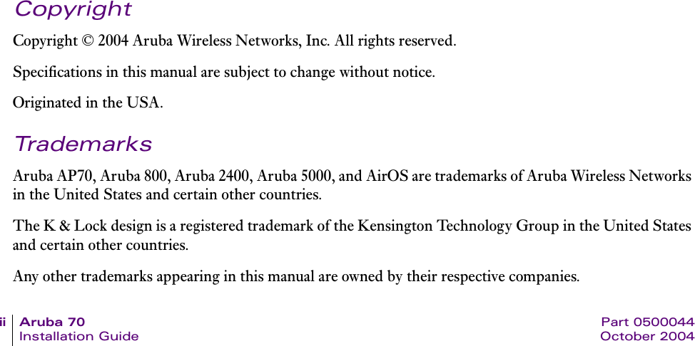 ii Aruba 70 Part 0500044Installation Guide October 2004CopyrightCopyright &copy; 2004 Aruba Wireless Networks, Inc. All rights reserved.Specifications in this manual are subject to change without notice.Originated in the USA.TrademarksAruba AP70, Aruba 800, Aruba 2400, Aruba 5000, and AirOS are trademarks of Aruba Wireless Networks in the United States and certain other countries.The K &amp; Lock design is a registered trademark of the Kensington Technology Group in the United States and certain other countries.Any other trademarks appearing in this manual are owned by their respective companies.