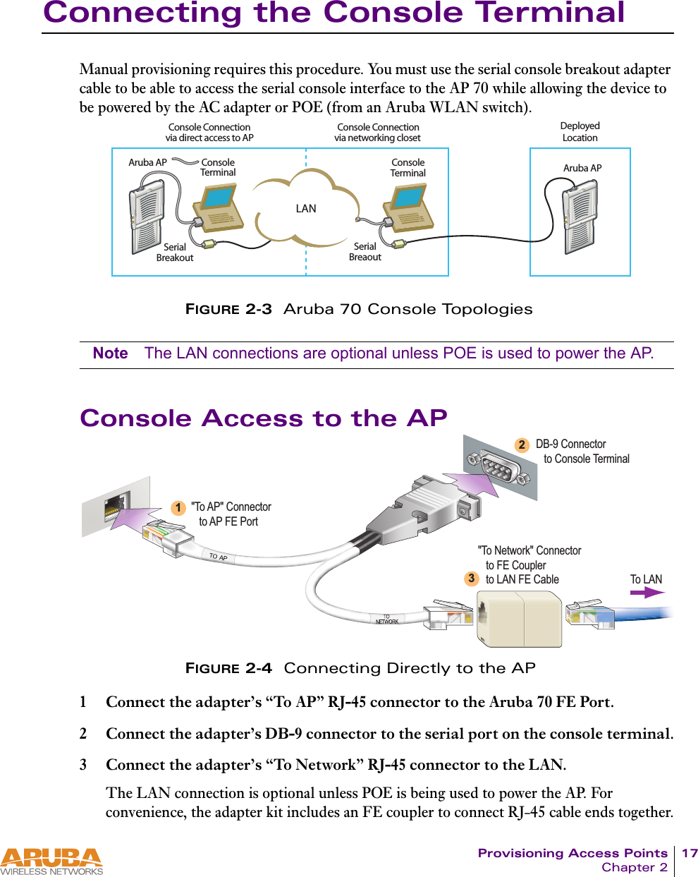 Provisioning Access Points 17Chapter 2Connecting the Console TerminalManual provisioning requires this procedure. You must use the serial console breakout adapter cable to be able to access the serial console interface to the AP 70 while allowing the device to be powered by the AC adapter or POE (from an Aruba WLAN switch).FIGURE 2-3  Aruba 70 Console TopologiesNote The LAN connections are optional unless POE is used to power the AP.Console Access to the APFIGURE 2-4  Connecting Directly to the AP1 Connect the adapter&rsquo;s &ldquo;To AP&rdquo; RJ-45 connector to the Aruba 70 FE Port.2 Connect the adapter&rsquo;s DB-9 connector to the serial port on the console terminal.3 Connect the adapter&rsquo;s &ldquo;To Network&rdquo; RJ-45 connector to the LAN.The LAN connection is optional unless POE is being used to power the AP. For convenience, the adapter kit includes an FE coupler to connect RJ-45 cable ends together.LANConsole Connectionvia networking closet Console Connectionvia direct access to APDeployedLocationConsoleTerminalSerialBreakoutSerialBreaoutConsoleTerminalAruba AP Aruba APDB-9 Connector   to Console Terminal"To AP" Connector   to AP FE Port"To Network" Connector   to FE Coupler   to LAN FE Cable123To LAN
