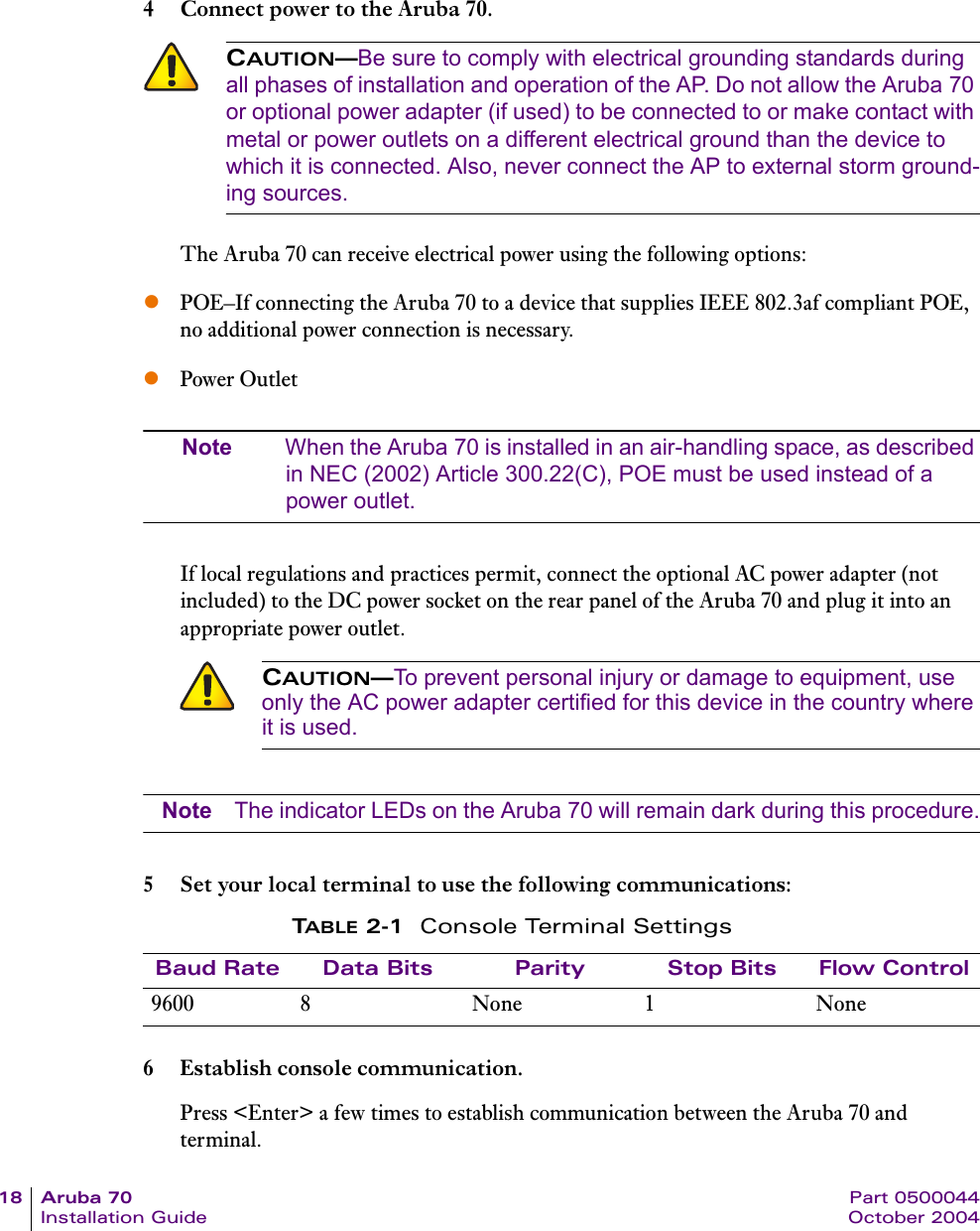 18 Aruba 70 Part 0500044Installation Guide October 20044 Connect power to the Aruba 70.The Aruba 70 can receive electrical power using the following options:zPOE&ndash;If connecting the Aruba 70 to a device that supplies IEEE 802.3af compliant POE, no additional power connection is necessary.zPower OutletNote When the Aruba 70 is installed in an air-handling space, as described in NEC (2002) Article 300.22(C), POE must be used instead of a power outlet.If local regulations and practices permit, connect the optional AC power adapter (not included) to the DC power socket on the rear panel of the Aruba 70 and plug it into an appropriate power outlet.Note The indicator LEDs on the Aruba 70 will remain dark during this procedure.5 Set your local terminal to use the following communications:6 Establish console communication.Press <Enter> a few times to establish communication between the Aruba 70 and terminal.CAUTION&mdash;Be sure to comply with electrical grounding standards during all phases of installation and operation of the AP. Do not allow the Aruba 70 or optional power adapter (if used) to be connected to or make contact with metal or power outlets on a different electrical ground than the device to which it is connected. Also, never connect the AP to external storm ground-ing sources.CAUTION&mdash;To prevent personal injury or damage to equipment, use only the AC power adapter certified for this device in the country where it is used.TABLE 2-1 Console Terminal SettingsBaud Rate Data Bits Parity Stop Bits Flow Control9600 8 None 1 None