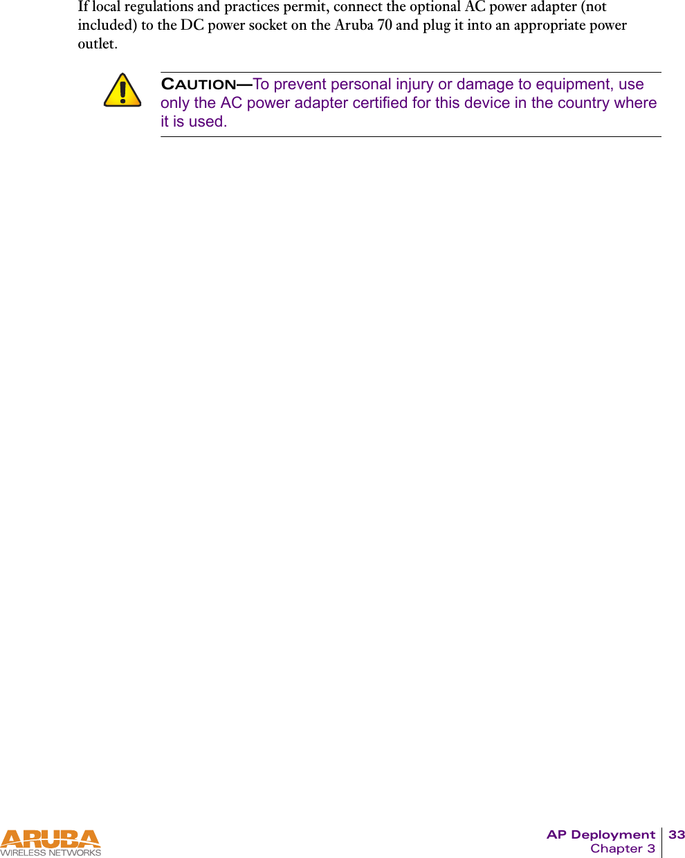 AP Deployment 33Chapter 3If local regulations and practices permit, connect the optional AC power adapter (not included) to the DC power socket on the Aruba 70 and plug it into an appropriate power outlet.CAUTION&mdash;To prevent personal injury or damage to equipment, use only the AC power adapter certified for this device in the country where it is used.