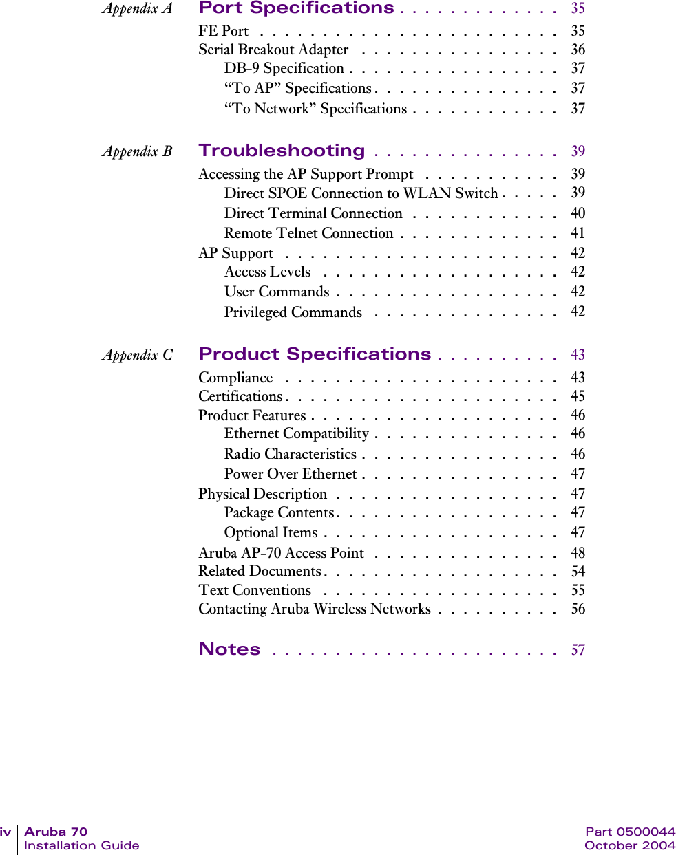 iv Aruba 70 Part 0500044Installation Guide October 2004Appendix A Port Specifications . . . . . . . . . . . . .  35FE Port  . . . . . . . . . . . . . . . . . . . . . . . .  35Serial Breakout Adapter  . . . . . . . . . . . . . . . .  36DB-9 Specification . . . . . . . . . . . . . . . . .  37&ldquo;To AP&rdquo; Specifications. . . . . . . . . . . . . . .  37&ldquo;To Network&rdquo; Specifications . . . . . . . . . . . .  37Appendix B Troubleshooting . . . . . . . . . . . . . . .  39Accessing the AP Support Prompt  . . . . . . . . . . .  39Direct SPOE Connection to WLAN Switch. . . . .  39Direct Terminal Connection . . . . . . . . . . . .  40Remote Telnet Connection . . . . . . . . . . . . .  41AP Support  . . . . . . . . . . . . . . . . . . . . . .  42Access Levels  . . . . . . . . . . . . . . . . . . .  42User Commands . . . . . . . . . . . . . . . . . .  42Privileged Commands  . . . . . . . . . . . . . . .  42Appendix C Product Specifications . . . . . . . . . .  43Compliance  . . . . . . . . . . . . . . . . . . . . . .  43Certifications. . . . . . . . . . . . . . . . . . . . . .  45Product Features . . . . . . . . . . . . . . . . . . . .  46Ethernet Compatibility . . . . . . . . . . . . . . .  46Radio Characteristics . . . . . . . . . . . . . . . .  46Power Over Ethernet . . . . . . . . . . . . . . . .  47Physical Description . . . . . . . . . . . . . . . . . .  47Package Contents. . . . . . . . . . . . . . . . . .  47Optional Items . . . . . . . . . . . . . . . . . . .  47Aruba AP-70 Access Point  . . . . . . . . . . . . . . .  48Related Documents. . . . . . . . . . . . . . . . . . .  54Text Conventions  . . . . . . . . . . . . . . . . . . .  55Contacting Aruba Wireless Networks . . . . . . . . . .  56Notes  . . . . . . . . . . . . . . . . . . . . . . .  57