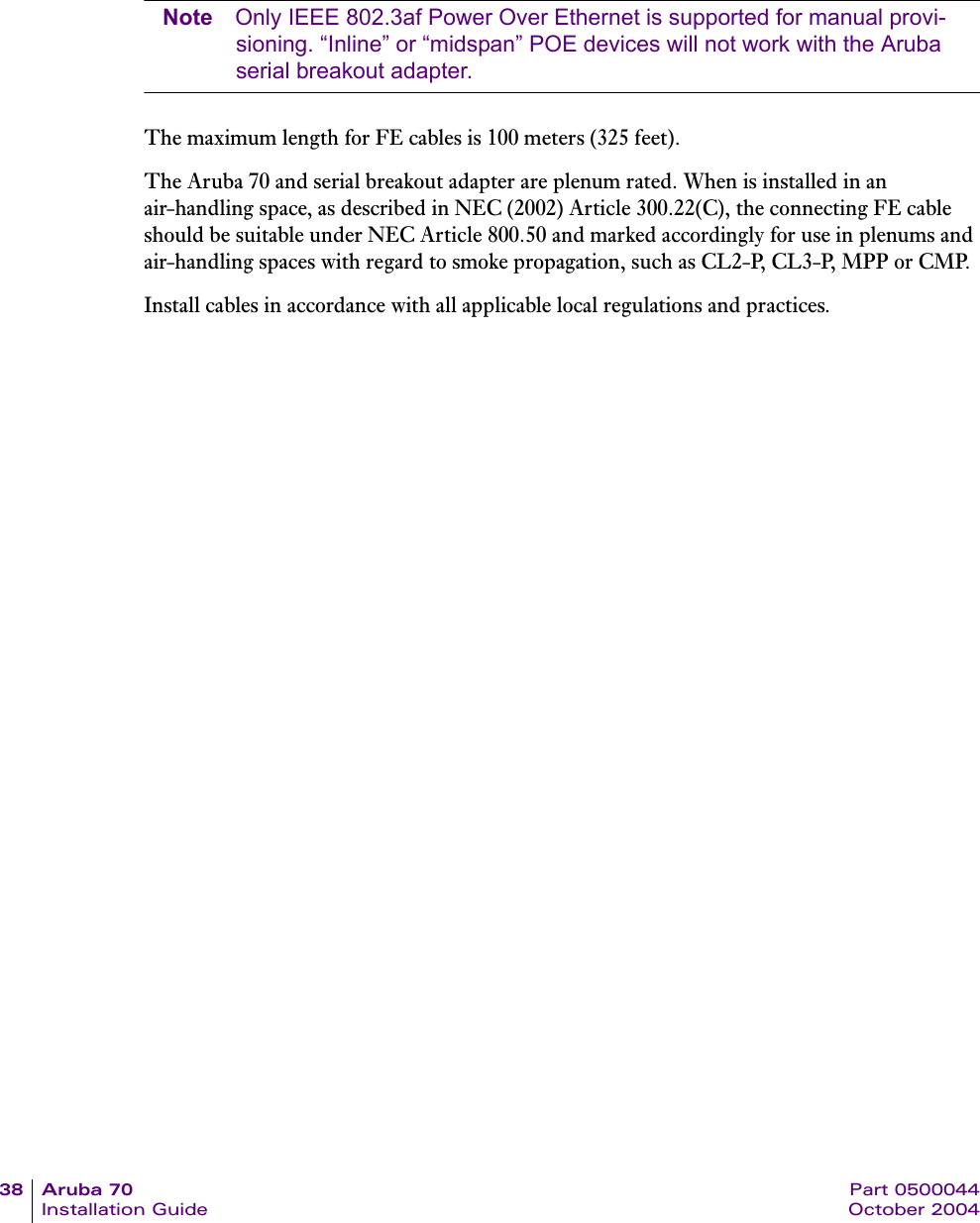 38 Aruba 70 Part 0500044Installation Guide October 2004Note Only IEEE 802.3af Power Over Ethernet is supported for manual provi-sioning. &ldquo;Inline&rdquo; or &ldquo;midspan&rdquo; POE devices will not work with the Aruba serial breakout adapter.The maximum length for FE cables is 100 meters (325 feet).The Aruba 70 and serial breakout adapter are plenum rated. When is installed in an air-handling space, as described in NEC (2002) Article 300.22(C), the connecting FE cable should be suitable under NEC Article 800.50 and marked accordingly for use in plenums and air-handling spaces with regard to smoke propagation, such as CL2-P, CL3-P, MPP or CMP.Install cables in accordance with all applicable local regulations and practices.