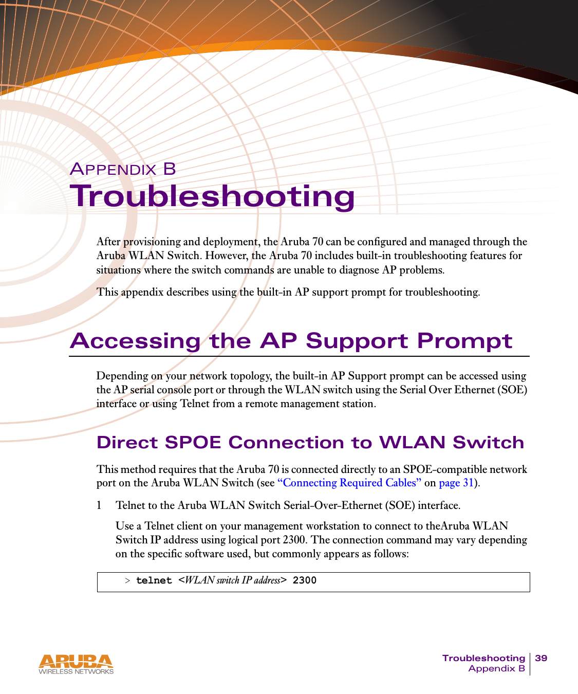 Troubleshooting 39Appendix BAPPENDIX BTroubleshootingAfter provisioning and deployment, the Aruba 70 can be configured and managed through the Aruba WLAN Switch. However, the Aruba 70 includes built-in troubleshooting features for situations where the switch commands are unable to diagnose AP problems.This appendix describes using the built-in AP support prompt for troubleshooting.Accessing the AP Support PromptDepending on your network topology, the built-in AP Support prompt can be accessed using the AP serial console port or through the WLAN switch using the Serial Over Ethernet (SOE) interface or using Telnet from a remote management station.Direct SPOE Connection to WLAN SwitchThis method requires that the Aruba 70 is connected directly to an SPOE-compatible network port on the Aruba WLAN Switch (see &ldquo;Connecting Required Cables&rdquo; on page 31).1 Telnet to the Aruba WLAN Switch Serial-Over-Ethernet (SOE) interface.Use a Telnet client on your management workstation to connect to theAruba WLAN Switch IP address using logical port 2300. The connection command may vary depending on the specific software used, but commonly appears as follows:> telnet <WLAN switch IP address> 2300