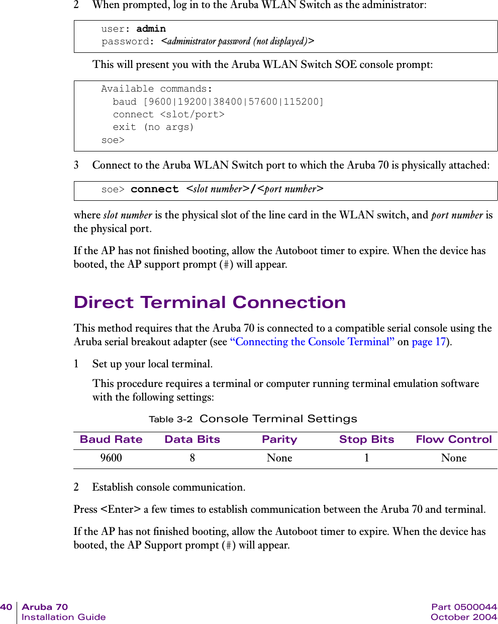 40 Aruba 70 Part 0500044Installation Guide October 20042 When prompted, log in to the Aruba WLAN Switch as the administrator:This will present you with the Aruba WLAN Switch SOE console prompt:3 Connect to the Aruba WLAN Switch port to which the Aruba 70 is physically attached:where slot number is the physical slot of the line card in the WLAN switch, and port number is the physical port.If the AP has not finished booting, allow the Autoboot timer to expire. When the device has booted, the AP support prompt (#) will appear.Direct Terminal ConnectionThis method requires that the Aruba 70 is connected to a compatible serial console using the Aruba serial breakout adapter (see &ldquo;Connecting the Console Terminal&rdquo; on page 17).1 Set up your local terminal.This procedure requires a terminal or computer running terminal emulation software with the following settings:2 Establish console communication.Press <Enter> a few times to establish communication between the Aruba 70 and terminal.If the AP has not finished booting, allow the Autoboot timer to expire. When the device has booted, the AP Support prompt (#) will appear.user: adminpassword: <administrator password (not displayed)>Available commands:  baud [9600|19200|38400|57600|115200]  connect <slot/port>  exit (no args)soe>soe> connect <slot number>/<port number>Ta b l e 3 - 2 Console Terminal SettingsBaud Rate Data Bits Parity Stop Bits Flow Control9600 8 None 1 None