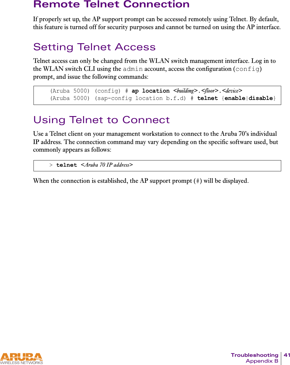 Troubleshooting 41Appendix BRemote Telnet ConnectionIf properly set up, the AP support prompt can be accessed remotely using Telnet. By default, this feature is turned off for security purposes and cannot be turned on using the AP interface.Setting Telnet AccessTelnet access can only be changed from the WLAN switch management interface. Log in to the WLAN switch CLI using the admin account, access the configuration (config) prompt, and issue the following commands:Using Telnet to ConnectUse a Telnet client on your management workstation to connect to the Aruba 70&rsquo;s individual IP address. The connection command may vary depending on the specific software used, but commonly appears as follows:When the connection is established, the AP support prompt (#) will be displayed.(Aruba 5000) (config) # ap location <building>.<floor>.<device>(Aruba 5000) (sap-config location b.f.d) # telnet {enable|disable}> telnet <Aruba 70 IP address>