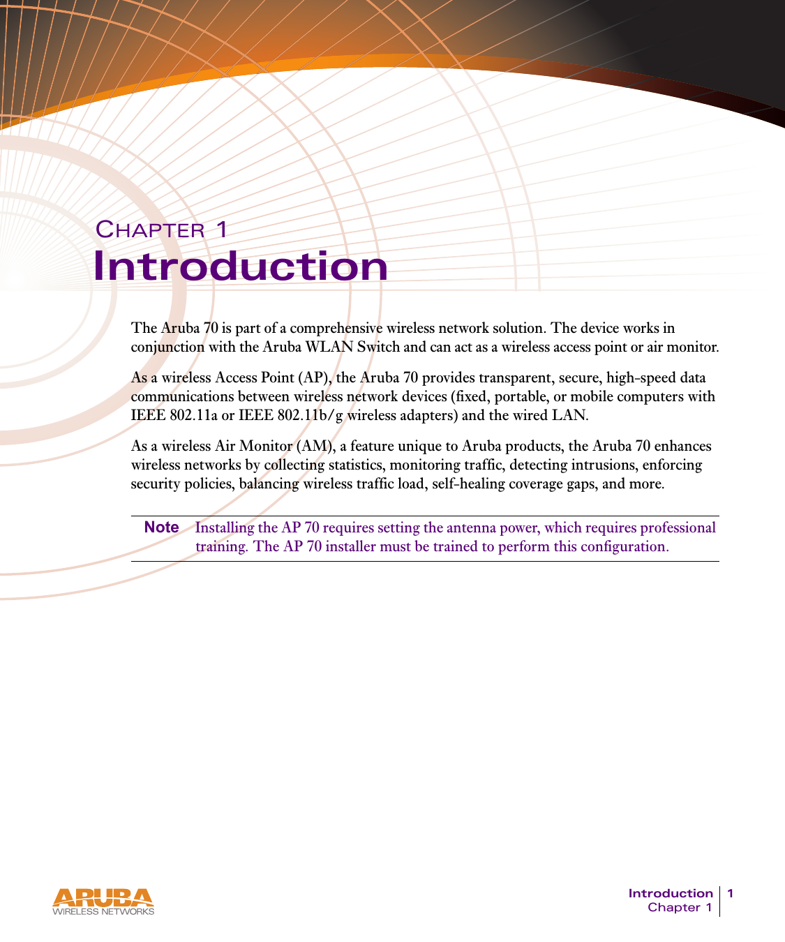 Introduction 1Chapter 1CHAPTER 1IntroductionThe Aruba 70 is part of a comprehensive wireless network solution. The device works in conjunction with the Aruba WLAN Switch and can act as a wireless access point or air monitor.As a wireless Access Point (AP), the Aruba 70 provides transparent, secure, high-speed data communications between wireless network devices (fixed, portable, or mobile computers with IEEE 802.11a or IEEE 802.11b/g wireless adapters) and the wired LAN.As a wireless Air Monitor (AM), a feature unique to Aruba products, the Aruba 70 enhances wireless networks by collecting statistics, monitoring traffic, detecting intrusions, enforcing security policies, balancing wireless traffic load, self-healing coverage gaps, and more.Note Installing the AP 70 requires setting the antenna power, which requires professional training. The AP 70 installer must be trained to perform this configuration.