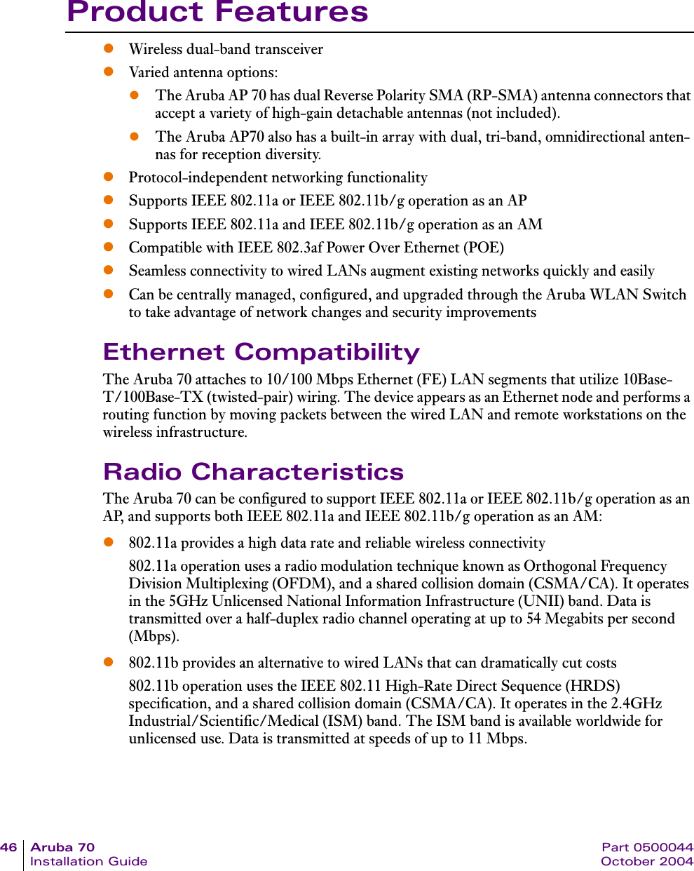46 Aruba 70 Part 0500044Installation Guide October 2004Product FeatureszWireless dual-band transceiverzVaried antenna options: zThe Aruba AP 70 has dual Reverse Polarity SMA (RP-SMA) antenna connectors that accept a variety of high-gain detachable antennas (not included).zThe Aruba AP70 also has a built-in array with dual, tri-band, omnidirectional anten-nas for reception diversity.zProtocol-independent networking functionalityzSupports IEEE 802.11a or IEEE 802.11b/g operation as an APzSupports IEEE 802.11a and IEEE 802.11b/g operation as an AMzCompatible with IEEE 802.3af Power Over Ethernet (POE)zSeamless connectivity to wired LANs augment existing networks quickly and easilyzCan be centrally managed, configured, and upgraded through the Aruba WLAN Switch to take advantage of network changes and security improvementsEthernet CompatibilityThe Aruba 70 attaches to 10/100 Mbps Ethernet (FE) LAN segments that utilize 10Base-T/100Base-TX (twisted-pair) wiring. The device appears as an Ethernet node and performs a routing function by moving packets between the wired LAN and remote workstations on the wireless infrastructure.Radio CharacteristicsThe Aruba 70 can be configured to support IEEE 802.11a or IEEE 802.11b/g operation as an AP, and supports both IEEE 802.11a and IEEE 802.11b/g operation as an AM:z802.11a provides a high data rate and reliable wireless connectivity802.11a operation uses a radio modulation technique known as Orthogonal Frequency Division Multiplexing (OFDM), and a shared collision domain (CSMA/CA). It operates in the 5GHz Unlicensed National Information Infrastructure (UNII) band. Data is transmitted over a half-duplex radio channel operating at up to 54 Megabits per second (Mbps).z802.11b provides an alternative to wired LANs that can dramatically cut costs802.11b operation uses the IEEE 802.11 High-Rate Direct Sequence (HRDS) specification, and a shared collision domain (CSMA/CA). It operates in the 2.4GHz Industrial/Scientific/Medical (ISM) band. The ISM band is available worldwide for unlicensed use. Data is transmitted at speeds of up to 11 Mbps.