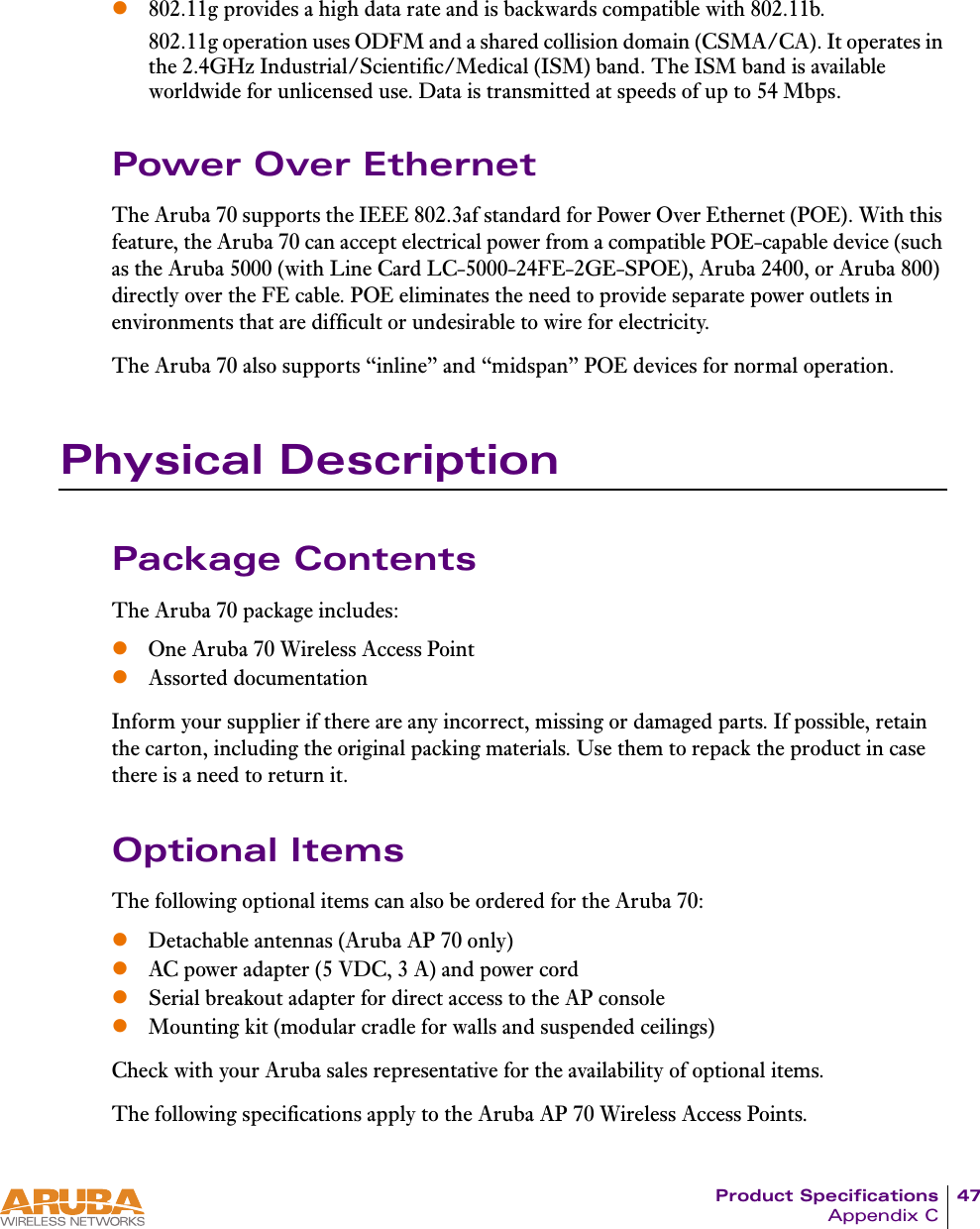 Product Specifications 47Appendix Cz802.11g provides a high data rate and is backwards compatible with 802.11b.802.11g operation uses ODFM and a shared collision domain (CSMA/CA). It operates in the 2.4GHz Industrial/Scientific/Medical (ISM) band. The ISM band is available worldwide for unlicensed use. Data is transmitted at speeds of up to 54 Mbps.Power Over EthernetThe Aruba 70 supports the IEEE 802.3af standard for Power Over Ethernet (POE). With this feature, the Aruba 70 can accept electrical power from a compatible POE-capable device (such as the Aruba 5000 (with Line Card LC-5000-24FE-2GE-SPOE), Aruba 2400, or Aruba 800) directly over the FE cable. POE eliminates the need to provide separate power outlets in environments that are difficult or undesirable to wire for electricity.The Aruba 70 also supports &ldquo;inline&rdquo; and &ldquo;midspan&rdquo; POE devices for normal operation.Physical DescriptionPackage ContentsThe Aruba 70 package includes:zOne Aruba 70 Wireless Access PointzAssorted documentationInform your supplier if there are any incorrect, missing or damaged parts. If possible, retain the carton, including the original packing materials. Use them to repack the product in case there is a need to return it.Optional ItemsThe following optional items can also be ordered for the Aruba 70:zDetachable antennas (Aruba AP 70 only)zAC power adapter (5 VDC, 3 A) and power cordzSerial breakout adapter for direct access to the AP consolezMounting kit (modular cradle for walls and suspended ceilings)Check with your Aruba sales representative for the availability of optional items.The following specifications apply to the Aruba AP 70 Wireless Access Points.