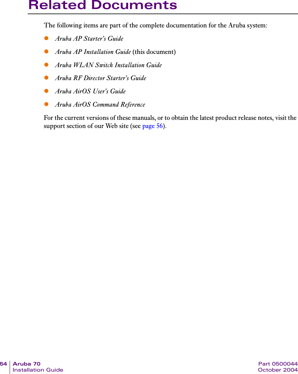 54 Aruba 70 Part 0500044Installation Guide October 2004Related DocumentsThe following items are part of the complete documentation for the Aruba system:zAruba AP Starter&rsquo;s GuidezAruba AP Installation Guide (this document)zAruba WLAN Switch Installation GuidezAruba RF Director Starter&rsquo;s GuidezAruba AirOS User&rsquo;s GuidezAruba AirOS Command ReferenceFor the current versions of these manuals, or to obtain the latest product release notes, visit the support section of our Web site (see page 56).