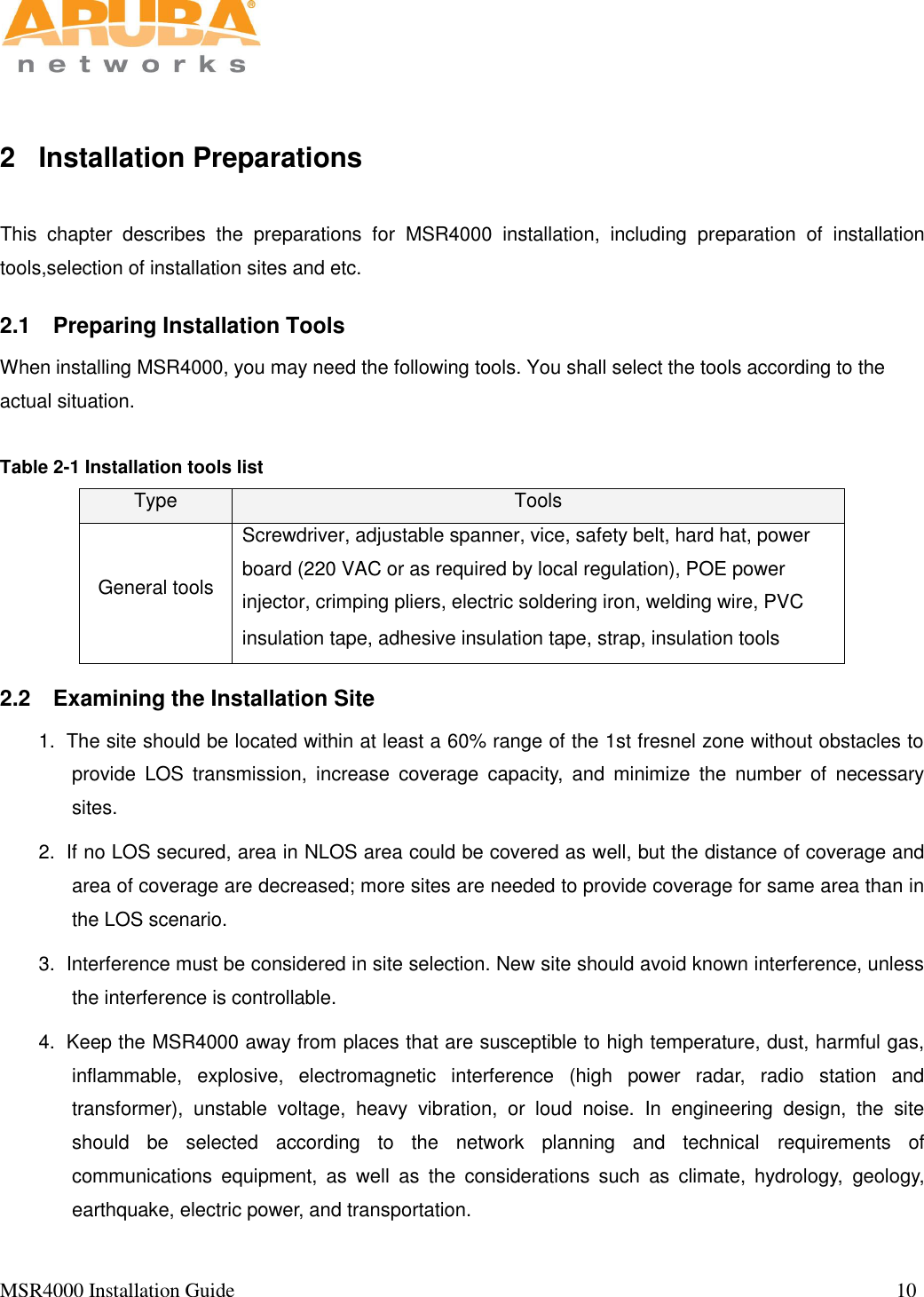   MSR4000 Installation Guide                                                                                                                                  10                                                                                                                       2  Installation Preparations This  chapter  describes  the  preparations  for  MSR4000  installation,  including  preparation  of  installation tools,selection of installation sites and etc.   2.1  Preparing Installation Tools When installing MSR4000, you may need the following tools. You shall select the tools according to the actual situation.    Table 2-1 Installation tools list Type Tools General tools Screwdriver, adjustable spanner, vice, safety belt, hard hat, power board (220 VAC or as required by local regulation), POE power injector, crimping pliers, electric soldering iron, welding wire, PVC insulation tape, adhesive insulation tape, strap, insulation tools  2.2  Examining the Installation Site 1.  The site should be located within at least a 60% range of the 1st fresnel zone without obstacles to provide  LOS  transmission,  increase  coverage  capacity,  and  minimize  the  number  of  necessary sites. 2.  If no LOS secured, area in NLOS area could be covered as well, but the distance of coverage and area of coverage are decreased; more sites are needed to provide coverage for same area than in the LOS scenario. 3.  Interference must be considered in site selection. New site should avoid known interference, unless the interference is controllable. 4.  Keep the MSR4000 away from places that are susceptible to high temperature, dust, harmful gas, inflammable,  explosive,  electromagnetic  interference  (high  power  radar,  radio  station  and transformer),  unstable  voltage,  heavy  vibration,  or  loud  noise.  In  engineering  design,  the  site should  be  selected  according  to  the  network  planning  and  technical  requirements  of communications  equipment,  as  well  as  the  considerations  such  as  climate,  hydrology,  geology, earthquake, electric power, and transportation. 