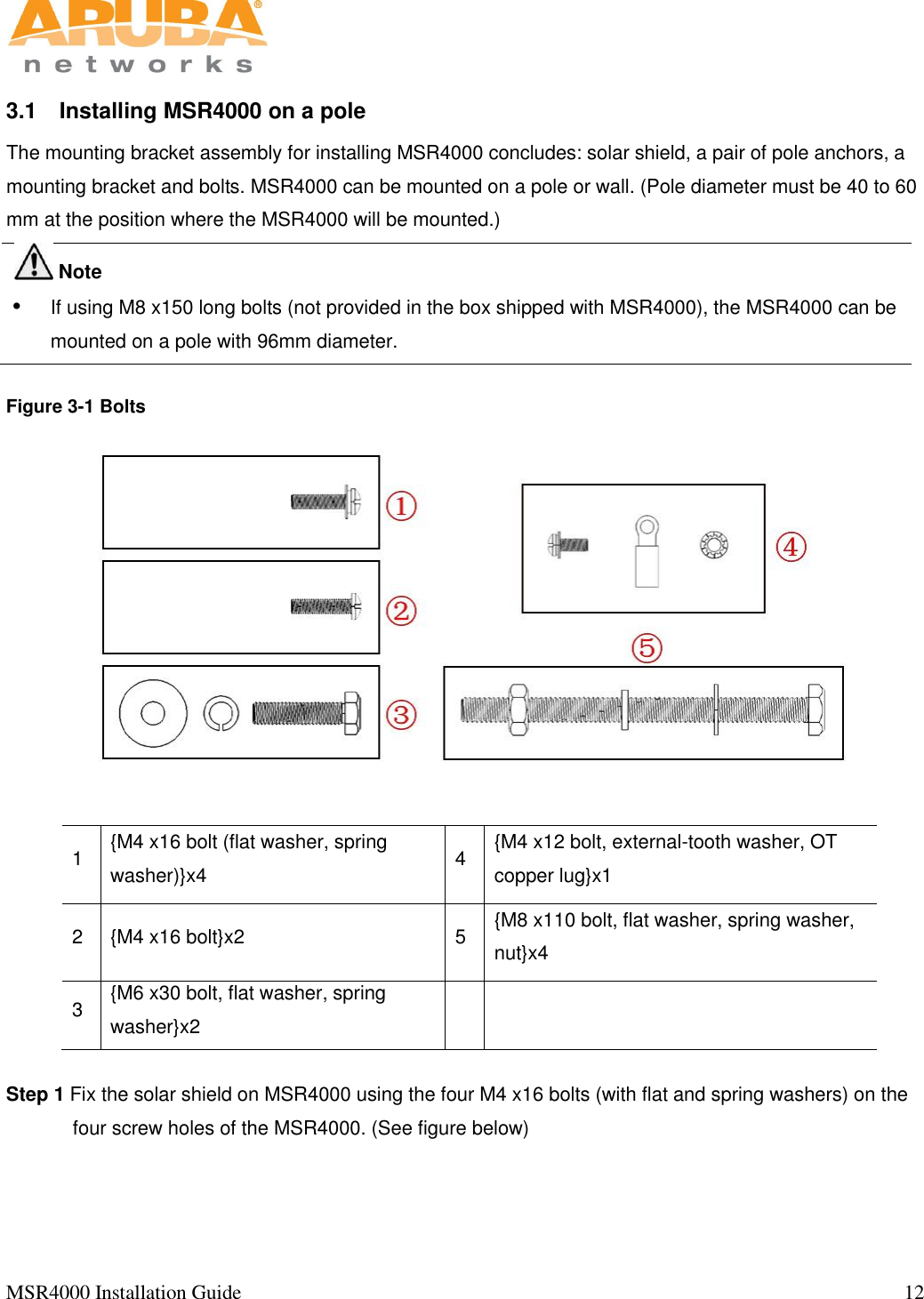   MSR4000 Installation Guide                                                                                                                                  12                                                                                                                       3.1  Installing MSR4000 on a pole The mounting bracket assembly for installing MSR4000 concludes: solar shield, a pair of pole anchors, a mounting bracket and bolts. MSR4000 can be mounted on a pole or wall. (Pole diameter must be 40 to 60 mm at the position where the MSR4000 will be mounted.)    Note   If using M8 x150 long bolts (not provided in the box shipped with MSR4000), the MSR4000 can be mounted on a pole with 96mm diameter.   Figure 3-1 Bolts      1 {M4 x16 bolt (flat washer, spring washer)}x4 4 {M4 x12 bolt, external-tooth washer, OT copper lug}x1 2 {M4 x16 bolt}x2 5 {M8 x110 bolt, flat washer, spring washer, nut}x4 3 {M6 x30 bolt, flat washer, spring washer}x2    Step 1 Fix the solar shield on MSR4000 using the four M4 x16 bolts (with flat and spring washers) on the four screw holes of the MSR4000. (See figure below)  