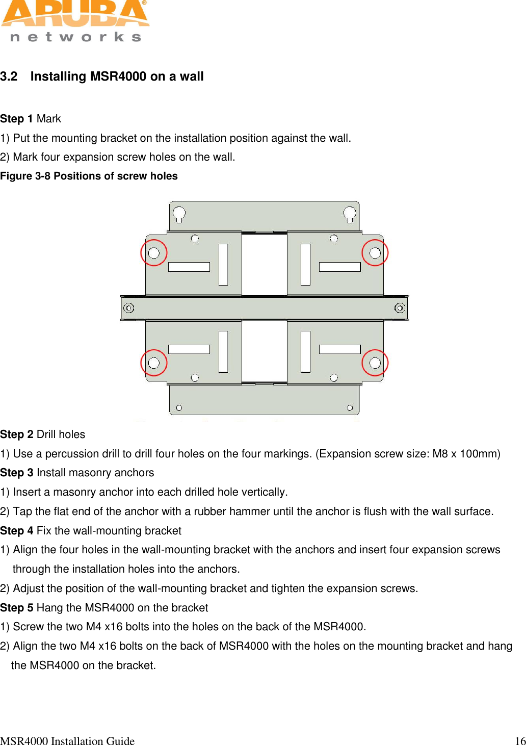   MSR4000 Installation Guide                                                                                                                                  16                                                                                                                       3.2  Installing MSR4000 on a wall  Step 1 Mark 1) Put the mounting bracket on the installation position against the wall. 2) Mark four expansion screw holes on the wall.  Figure 3-8 Positions of screw holes  Step 2 Drill holes 1) Use a percussion drill to drill four holes on the four markings. (Expansion screw size: M8 x 100mm) Step 3 Install masonry anchors  1) Insert a masonry anchor into each drilled hole vertically.  2) Tap the flat end of the anchor with a rubber hammer until the anchor is flush with the wall surface. Step 4 Fix the wall-mounting bracket 1) Align the four holes in the wall-mounting bracket with the anchors and insert four expansion screws through the installation holes into the anchors.   2) Adjust the position of the wall-mounting bracket and tighten the expansion screws.  Step 5 Hang the MSR4000 on the bracket 1) Screw the two M4 x16 bolts into the holes on the back of the MSR4000.  2) Align the two M4 x16 bolts on the back of MSR4000 with the holes on the mounting bracket and hang the MSR4000 on the bracket.  