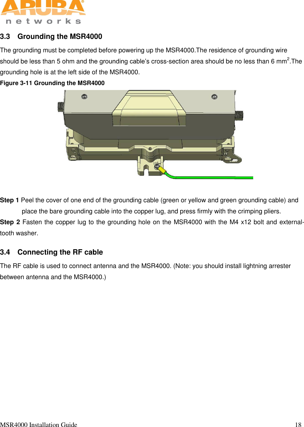   MSR4000 Installation Guide                                                                                                                                  18                                                                                                                       3.3  Grounding the MSR4000 The grounding must be completed before powering up the MSR4000.The residence of grounding wire should be less than 5 ohm and the grounding cable’s cross-section area should be no less than 6 mm2.The grounding hole is at the left side of the MSR4000.  Figure 3-11 Grounding the MSR4000                                                           Step 1 Peel the cover of one end of the grounding cable (green or yellow and green grounding cable) and place the bare grounding cable into the copper lug, and press firmly with the crimping pliers. Step 2 Fasten the copper lug to the grounding hole on the MSR4000 with the M4 x12 bolt and external-tooth washer.  3.4  Connecting the RF cable  The RF cable is used to connect antenna and the MSR4000. (Note: you should install lightning arrester between antenna and the MSR4000.)   