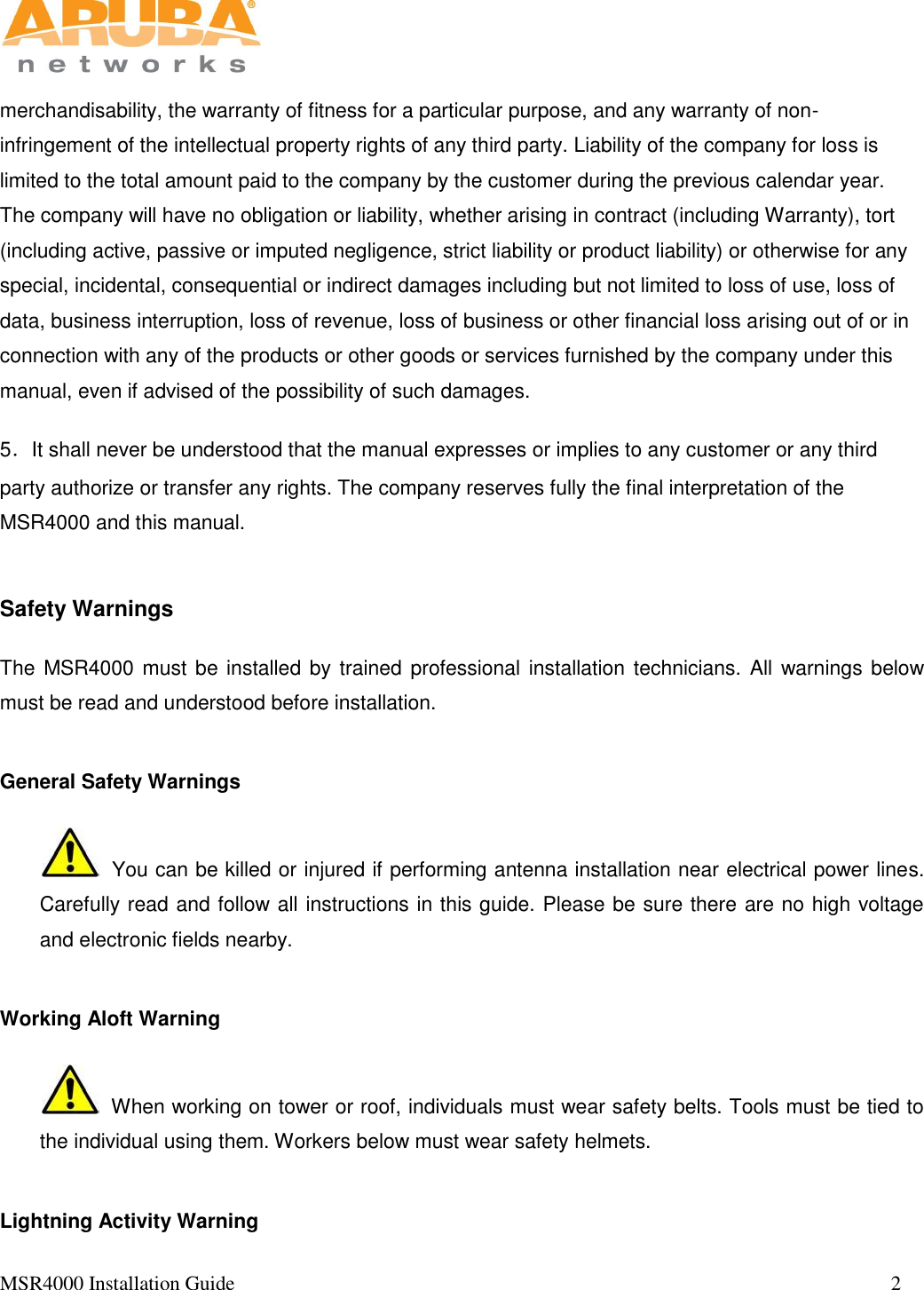   MSR4000 Installation Guide                                                                                                                                 2       merchandisability, the warranty of fitness for a particular purpose, and any warranty of non-infringement of the intellectual property rights of any third party. Liability of the company for loss is limited to the total amount paid to the company by the customer during the previous calendar year. The company will have no obligation or liability, whether arising in contract (including Warranty), tort (including active, passive or imputed negligence, strict liability or product liability) or otherwise for any special, incidental, consequential or indirect damages including but not limited to loss of use, loss of data, business interruption, loss of revenue, loss of business or other financial loss arising out of or in connection with any of the products or other goods or services furnished by the company under this manual, even if advised of the possibility of such damages.  5．It shall never be understood that the manual expresses or implies to any customer or any third party authorize or transfer any rights. The company reserves fully the final interpretation of the MSR4000 and this manual.  Safety Warnings The MSR4000 must be installed by trained professional installation technicians. All warnings below must be read and understood before installation.  General Safety Warnings    You can be killed or injured if performing antenna installation near electrical power lines. Carefully read and follow all instructions in this guide. Please be sure there are no high voltage and electronic fields nearby. Working Aloft Warning   When working on tower or roof, individuals must wear safety belts. Tools must be tied to the individual using them. Workers below must wear safety helmets.  Lightning Activity Warning 