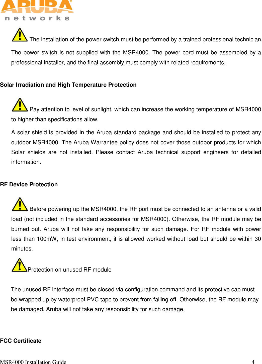   MSR4000 Installation Guide                                                                                                                                 4        The installation of the power switch must be performed by a trained professional technician. The power switch is not supplied with the MSR4000. The power cord must be assembled by a professional installer, and the final assembly must comply with related requirements.   Solar Irradiation and High Temperature Protection  Pay attention to level of sunlight, which can increase the working temperature of MSR4000 to higher than specifications allow. A solar shield is provided in the Aruba standard package and should be installed to protect any outdoor MSR4000. The Aruba Warrantee policy does not cover those outdoor products for which Solar  shields  are  not  installed.  Please  contact  Aruba  technical  support  engineers  for  detailed information. RF Device Protection  Before powering up the MSR4000, the RF port must be connected to an antenna or a valid load (not included in the standard accessories for MSR4000). Otherwise, the RF module may be burned out. Aruba will not take any responsibility for such damage. For RF module with power less than 100mW, in test environment, it is allowed worked without load but should be within 30 minutes. Protection on unused RF module  The unused RF interface must be closed via configuration command and its protective cap must be wrapped up by waterproof PVC tape to prevent from falling off. Otherwise, the RF module may be damaged. Aruba will not take any responsibility for such damage.   FCC Certificate 