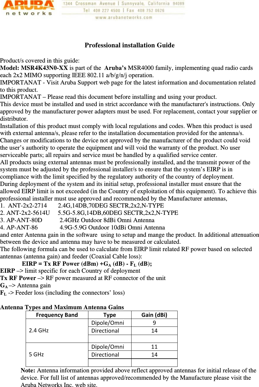    Professional installation Guide  Product/s covered in this guide: Model: MSR4K43N0-XX is part of the  Aruba’s MSR4000 family, implementing quad radio cards each 2x2 MIMO supporting IEEE 802.11 a/b/g/n/j operation.  IMPORTANAT - Visit Aruba Support web page for the latest information and documentation related to this product. IMPORTANAT – Please read this document before installing and using your product. This device must be installed and used in strict accordance with the manufacturer&apos;s instructions. Only approved by the manufacturer power adapters must be used. For replacement, contact your supplier or distributor.  Installation of this product must comply with local regulations and codes. When this product is used with external antenna/s, please refer to the installation documentation provided for the antenna/s. Changes or modifications to the device not approved by the manufacturer of the product could void the user’s authority to operate the equipment and will void the warranty of the product. No user serviceable parts; all repairs and service must be handled by a qualified service center.  All products using external antennas must be professionally installed, and the transmit power of the system must be adjusted by the professional installer/s to ensure that the system’s EIRP is in compliance with the limit specified by the regulatory authority of the country of deployment. During deployment of the system and its initial setup, professional installer must ensure that the allowed EIRP limit is not exceeded (in the Country of exploitation of this equipment). To achieve this professional installer must use approved and recommended by the Manufacturer antennas,   1.  ANT-2x2-2714       2.4G,14DB,70DEG SECTR,2x2,N-TYPE 2. ANT-2x2-5614U     5.5G-5.8G,14DB,60DEG SECTR,2x2,N-TYPE 3. AP-ANT-80D           2.4GHz Outdoor 8dBi Omni Antenna 4. AP-ANT-86              4.9G-5.9G Outdoor 10dBi Omni Antenna and enter Antenna gain in the software  using to setup and mange the product. In additional attenuation between the device and antenna may have to be measured or calculated.  The following formula can be used to calculate from EIRP limit related RF power based on selected antennas (antenna gain) and feeder (Coaxial Cable loss):    EIRP = Tx RF Power (dBm) +GA (dB) - FL (dB); EIRP –&gt; limit specific for each Country of deployment Tx RF Power –&gt; RF power measured at RF connector of the unit GA –&gt; Antenna gain FL -&gt; Feeder loss (including the connectors’ loss)  Antenna Types and Maximum Antenna Gains FrequencyBandTypeGain(dBi)2.4GHzDipole/Omni9Directional 145GHzDipole/Omni11Directional 14Note: Antenna information provided above reflect approved antennas for initial release of the device. For full list of antennas approved/recommended by the Manufacture please visit the Aruba Networks Inc. web site.    