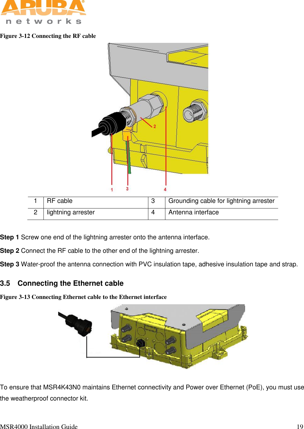   MSR4000 Installation Guide                                                                                                                                  19                                                                                                                       Figure 3-12 Connecting the RF cable  1 RF cable 3 Grounding cable for lightning arrester 2 lightning arrester 4 Antenna interface  Step 1 Screw one end of the lightning arrester onto the antenna interface.   Step 2 Connect the RF cable to the other end of the lightning arrester.   Step 3 Water-proof the antenna connection with PVC insulation tape, adhesive insulation tape and strap. 3.5  Connecting the Ethernet cable Figure 3-13 Connecting Ethernet cable to the Ethernet interface  To ensure that MSR4K43N0 maintains Ethernet connectivity and Power over Ethernet (PoE), you must use the weatherproof connector kit.   