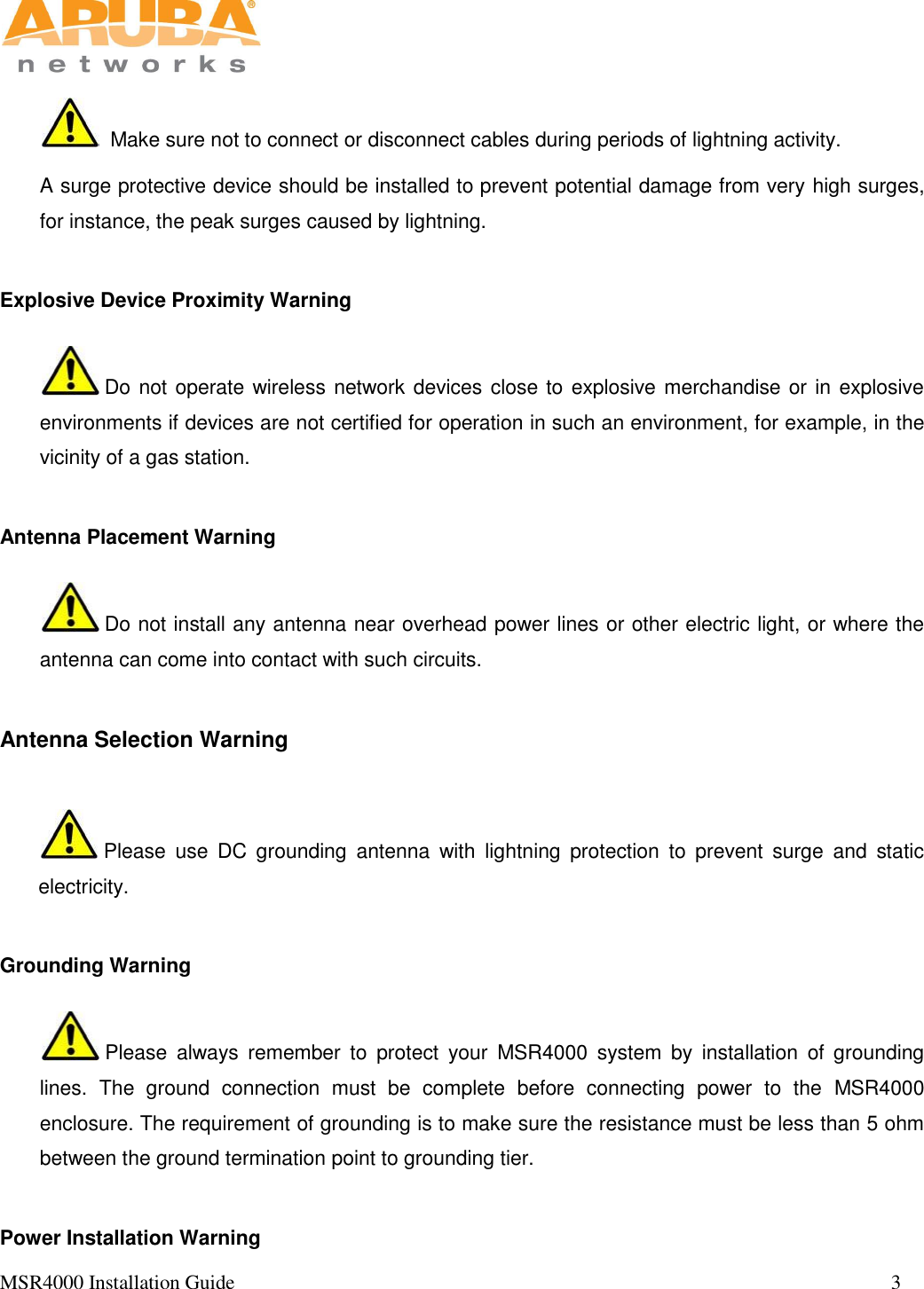   MSR4000 Installation Guide                                                                                                                                 3         Make sure not to connect or disconnect cables during periods of lightning activity. A surge protective device should be installed to prevent potential damage from very high surges, for instance, the peak surges caused by lightning. Explosive Device Proximity Warning  Do not operate wireless network devices close to explosive merchandise or in explosive environments if devices are not certified for operation in such an environment, for example, in the vicinity of a gas station.   Antenna Placement Warning  Do not install any antenna near overhead power lines or other electric light, or where the antenna can come into contact with such circuits.  Antenna Selection Warning  Please  use  DC  grounding  antenna  with  lightning  protection  to  prevent  surge  and  static electricity.   Grounding Warning  Please  always  remember  to  protect  your  MSR4000  system  by  installation  of  grounding lines.  The  ground  connection  must  be  complete  before  connecting  power  to  the  MSR4000 enclosure. The requirement of grounding is to make sure the resistance must be less than 5 ohm between the ground termination point to grounding tier.  Power Installation Warning 