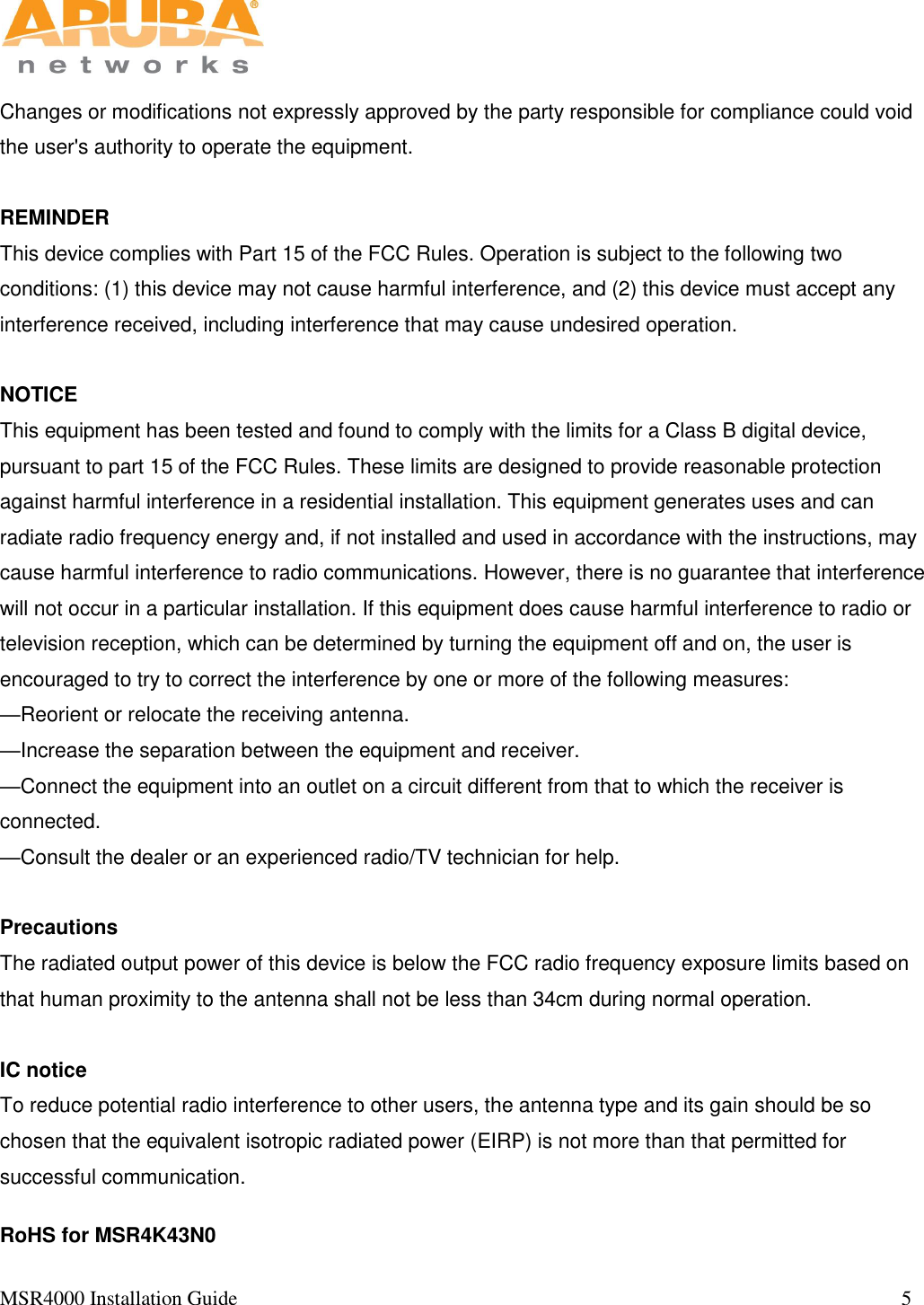   MSR4000 Installation Guide                                                                                                                                 5       Changes or modifications not expressly approved by the party responsible for compliance could void the user&apos;s authority to operate the equipment.  REMINDER This device complies with Part 15 of the FCC Rules. Operation is subject to the following two conditions: (1) this device may not cause harmful interference, and (2) this device must accept any interference received, including interference that may cause undesired operation.  NOTICE This equipment has been tested and found to comply with the limits for a Class B digital device, pursuant to part 15 of the FCC Rules. These limits are designed to provide reasonable protection against harmful interference in a residential installation. This equipment generates uses and can radiate radio frequency energy and, if not installed and used in accordance with the instructions, may cause harmful interference to radio communications. However, there is no guarantee that interference will not occur in a particular installation. If this equipment does cause harmful interference to radio or television reception, which can be determined by turning the equipment off and on, the user is encouraged to try to correct the interference by one or more of the following measures: —Reorient or relocate the receiving antenna. —Increase the separation between the equipment and receiver. —Connect the equipment into an outlet on a circuit different from that to which the receiver is connected. —Consult the dealer or an experienced radio/TV technician for help.  Precautions The radiated output power of this device is below the FCC radio frequency exposure limits based on that human proximity to the antenna shall not be less than 34cm during normal operation.  IC notice To reduce potential radio interference to other users, the antenna type and its gain should be so chosen that the equivalent isotropic radiated power (EIRP) is not more than that permitted for successful communication.  RoHS for MSR4K43N0 