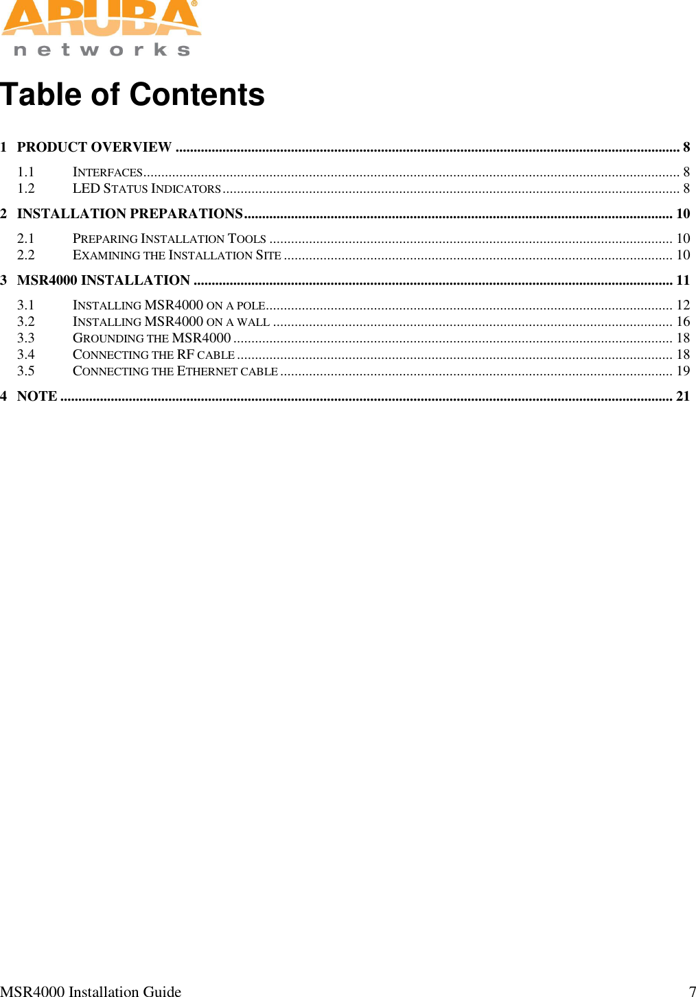   MSR4000 Installation Guide                                                                                                                                 7       Table of Contents 1 PRODUCT OVERVIEW ............................................................................................................................................ 8 1.1 INTERFACES ..................................................................................................................................................... 8 1.2 LED STATUS INDICATORS ............................................................................................................................... 8 2 INSTALLATION PREPARATIONS ....................................................................................................................... 10 2.1 PREPARING INSTALLATION TOOLS ................................................................................................................ 10 2.2 EXAMINING THE INSTALLATION SITE ............................................................................................................ 10 3 MSR4000 INSTALLATION ..................................................................................................................................... 11 3.1 INSTALLING MSR4000 ON A POLE ................................................................................................................. 12 3.2 INSTALLING MSR4000 ON A WALL ............................................................................................................... 16 3.3 GROUNDING THE MSR4000 .......................................................................................................................... 18 3.4 CONNECTING THE RF CABLE ......................................................................................................................... 18 3.5 CONNECTING THE ETHERNET CABLE ............................................................................................................. 19 4 NOTE .......................................................................................................................................................................... 21 