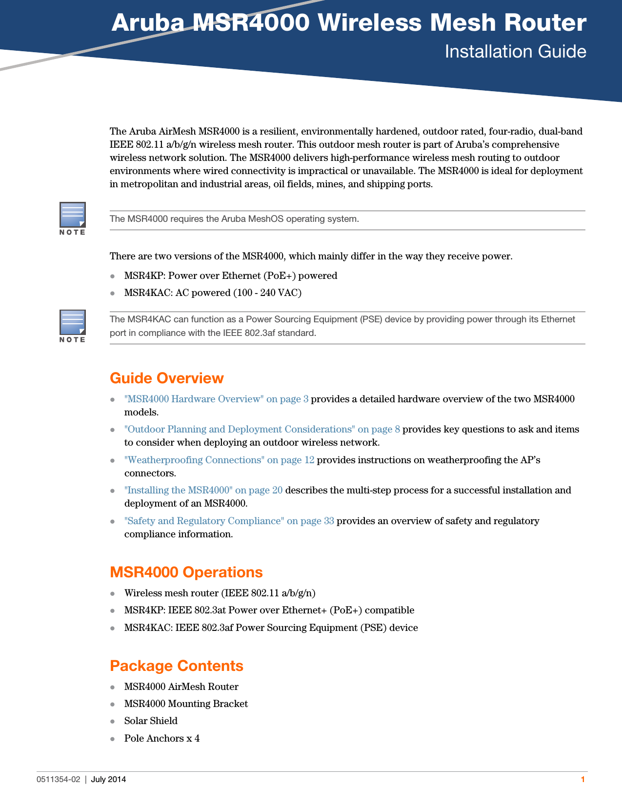 Aruba MSR4000 Wireless Mesh RouterInstallation Guide0511354-02 | July 2014 1The Aruba AirMesh MSR4000 is a resilient, environmentally hardened, outdoor rated, four-radio, dual-band IEEE 802.11 a/b/g/n wireless mesh router. This outdoor mesh router is part of Aruba’s comprehensive wireless network solution. The MSR4000 delivers high-performance wireless mesh routing to outdoor environments where wired connectivity is impractical or unavailable. The MSR4000 is ideal for deployment in metropolitan and industrial areas, oil fields, mines, and shipping ports. There are two versions of the MSR4000, which mainly differ in the way they receive power.MSR4KP: Power over Ethernet (PoE+) poweredMSR4KAC: AC powered (100 - 240 VAC)Guide Overview&quot;MSR4000 Hardware Overview&quot; on page3 provides a detailed hardware overview of the two MSR4000 models.&quot;Outdoor Planning and Deployment Considerations&quot; on page8 provides key questions to ask and items to consider when deploying an outdoor wireless network.&quot;Weatherproofing Connections&quot; on page12 provides instructions on weatherproofing the AP’s connectors.&quot;Installing the MSR4000&quot; on page20 describes the multi-step process for a successful installation and deployment of an MSR4000.&quot;Safety and Regulatory Compliance&quot; on page33 provides an overview of safety and regulatory compliance information.MSR4000 OperationsWireless mesh router (IEEE 802.11 a/b/g/n)MSR4KP: IEEE 802.3at Power over Ethernet+ (PoE+) compatibleMSR4KAC: IEEE 802.3af Power Sourcing Equipment (PSE) devicePackage ContentsMSR4000 AirMesh RouterMSR4000 Mounting BracketSolar ShieldPole Anchors x 4The MSR4000 requires the Aruba MeshOS operating system.The MSR4KAC can function as a Power Sourcing Equipment (PSE) device by providing power through its Ethernet port in compliance with the IEEE 802.3af standard.