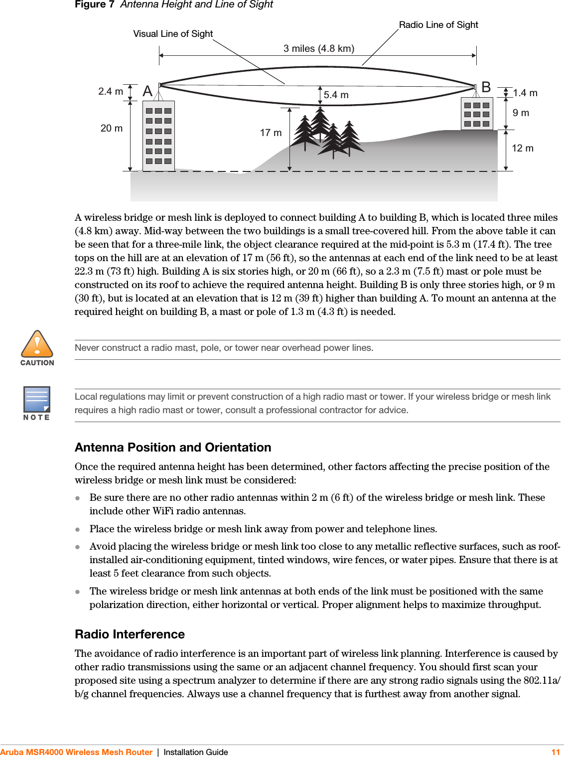 Aruba MSR4000 Wireless Mesh Router | Installation Guide 11Figure 7  Antenna Height and Line of SightA wireless bridge or mesh link is deployed to connect building A to building B, which is located three miles (4.8 km) away. Mid-way between the two buildings is a small tree-covered hill. From the above table it can be seen that for a three-mile link, the object clearance required at the mid-point is 5.3 m (17.4 ft). The tree tops on the hill are at an elevation of 17 m (56 ft), so the antennas at each end of the link need to be at least 22.3 m (73 ft) high. Building A is six stories high, or 20 m (66 ft), so a 2.3 m (7.5 ft) mast or pole must be constructed on its roof to achieve the required antenna height. Building B is only three stories high, or 9 m (30 ft), but is located at an elevation that is 12 m (39 ft) higher than building A. To mount an antenna at the required height on building B, a mast or pole of 1.3 m (4.3 ft) is needed.Antenna Position and OrientationOnce the required antenna height has been determined, other factors affecting the precise position of the wireless bridge or mesh link must be considered:Be sure there are no other radio antennas within 2 m (6 ft) of the wireless bridge or mesh link. These include other WiFi radio antennas.Place the wireless bridge or mesh link away from power and telephone lines.Avoid placing the wireless bridge or mesh link too close to any metallic reflective surfaces, such as roof-installed air-conditioning equipment, tinted windows, wire fences, or water pipes. Ensure that there is at least 5 feet clearance from such objects.The wireless bridge or mesh link antennas at both ends of the link must be positioned with the same polarization direction, either horizontal or vertical. Proper alignment helps to maximize throughput.Radio InterferenceThe avoidance of radio interference is an important part of wireless link planning. Interference is caused by other radio transmissions using the same or an adjacent channel frequency. You should first scan your proposed site using a spectrum analyzer to determine if there are any strong radio signals using the 802.11a/b/g channel frequencies. Always use a channel frequency that is furthest away from another signal.AB3 miles (4.8 km)5.4 m17 m20 m2.4 m12 m9m1.4 mRadio Line of SightVisual Line of Sight!Never construct a radio mast, pole, or tower near overhead power lines.Local regulations may limit or prevent construction of a high radio mast or tower. If your wireless bridge or mesh link requires a high radio mast or tower, consult a professional contractor for advice.