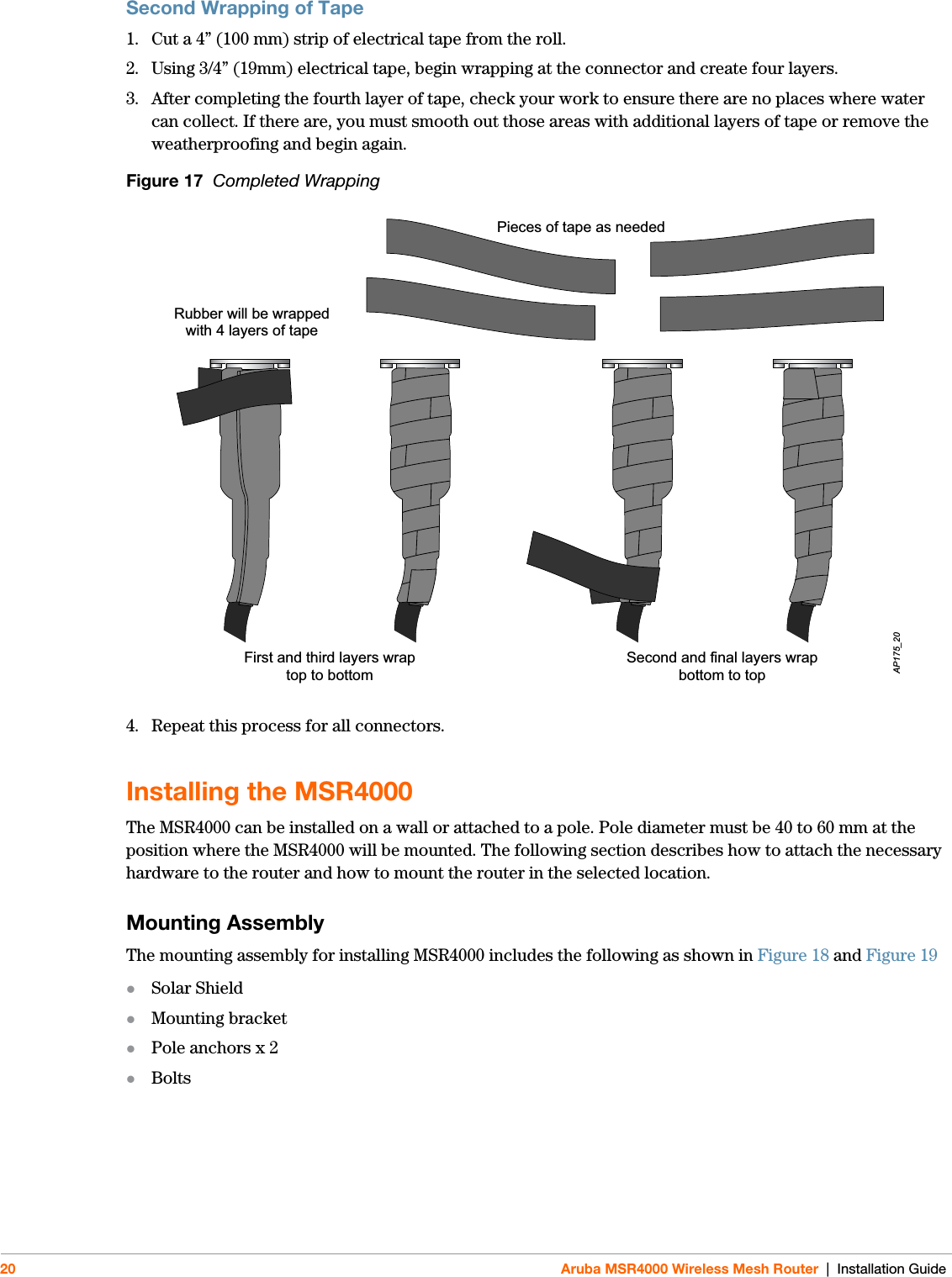 20 Aruba MSR4000 Wireless Mesh Router | Installation GuideSecond Wrapping of Tape1. Cut a 4” (100 mm) strip of electrical tape from the roll.2. Using 3/4” (19mm) electrical tape, begin wrapping at the connector and create four layers.3. After completing the fourth layer of tape, check your work to ensure there are no places where water can collect. If there are, you must smooth out those areas with additional layers of tape or remove the weatherproofing and begin again. Figure 17  Completed Wrapping4. Repeat this process for all connectors.Installing the MSR4000The MSR4000 can be installed on a wall or attached to a pole. Pole diameter must be 40 to 60 mm at the position where the MSR4000 will be mounted. The following section describes how to attach the necessary hardware to the router and how to mount the router in the selected location.Mounting Assembly The mounting assembly for installing MSR4000 includes the following as shown in Figure 18 and Figure 19Solar ShieldMounting bracketPole anchors x 2BoltsFirst and third layers wraptop to bottomAP175_20Pieces of tape as neededRubber will be wrappedwith 4 layers of tapeSecond and final layers wrapbottom to top